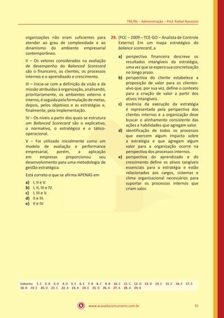 www.acasadoconcurseiro.com.br 31
TRE/RS – Administração – Prof. Rafael Ravazolo
organizações não eram suficientes para
atender ao grau de complexidade e ao
dinamismo do ambiente empresarial
contemporâneo.
II – Os vetores considerados na avaliação
de desempenho do Balanced Scorecard
são o financeiro, os clientes, os processos
internos e o aprendizado e crescimento.
III – Inicia-se com a definição da visão e da
missão atribuídas à organização, analisando,
prioritariamente, os ambientes externo e
interno,éseguidapelaformulaçãodemetas,
depois, pelos objetivos e as estratégias e,
finalmente, pela implementação.
IV – Os níveis a partir dos quais se estrutura
um Balanced Scorecard são o explicativo,
o normativo, o estratégico e o tático-
operacional.
V – Foi utilizado inicialmente como um
modelo de avaliação e performance
empresarial, porém, a aplicação
em empresas proporcionou seu
desenvolvimento para uma metodologia de
gestão estratégica.
Está correto o que se afirma APENAS em
a)	 I, II e V.
b)	 I, II, III e IV.
c)	 I, III e V.
d)	 II e III.
e)	 II e IV.
29.	(FCC – 2009 – TCE-GO – Analista de Controle
Externo) Em um mapa estratégico do
balance scorecard, a
a)	 perspectiva financeira descreve os
resultados intangíveis da estratégia,
umavezqueseesperasuaconcretização
no longo prazo.
b)	 perspectiva do cliente estabelece a
proposição de valor para os clientes-
alvo que, por sua vez, define o contexto
para a criação de valor a partir dos
ativos intangíveis.
c)	 essência da execução da estratégia
é representada pela perspectiva dos
clientes internos e a organização deve
buscar o alinhamento consistente das
ações e habilidades que agregam valor.
d)	 identificação de todos os processos
que exercem algum impacto sobre
a estratégia e que agregam algum
valor para a organização ocorre na
perspectiva dos processos internos.
e)	 perspectiva do aprendizado e do
crescimento define os ativos tangíveis
essenciais para a estratégia e estão
relacionados aos cargos, sistemas e
clima organizacional necessários para
suportar os processos internos que
criam valor.
Gabarito: 1. E 2. B 3. D 4. D 5. E 6. E 7. B 8. C 9. B 10. C 11. C 12. D 13. D 14. C 15. C 16. E 17. E
18. B 19. E 20. D 21. C 22. A 23. A 24. E 25. D 26. A 27. A 28. A 29. B
 