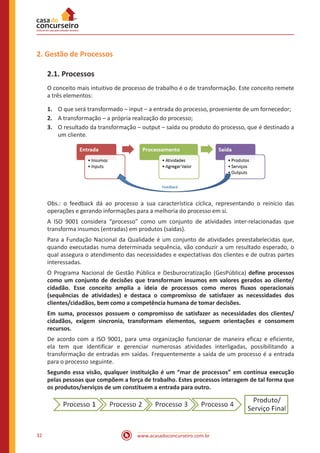 www.acasadoconcurseiro.com.br32
2. Gestão de Processos
2.1. Processos
O conceito mais intuitivo de processo de trabalho é o de transformação. Este conceito remete
a três elementos:
1.	 O que será transformado – input – a entrada do processo, proveniente de um fornecedor;
2.	 A transformação – a própria realização do processo;
3.	 O resultado da transformação – output – saída ou produto do processo, que é destinado a
um cliente.
Obs.: o feedback dá ao processo a sua característica cíclica, representando o reinício das
operações e gerando informações para a melhoria do processo em si.
A ISO 9001 considera “processo” como um conjunto de atividades inter-relacionadas que
transforma insumos (entradas) em produtos (saídas).
Para a Fundação Nacional da Qualidade é um conjunto de atividades preestabelecidas que,
quando executadas numa determinada sequência, vão conduzir a um resultado esperado, o
qual assegura o atendimento das necessidades e expectativas dos clientes e de outras partes
interessadas.
O Programa Nacional de Gestão Pública e Desburocratização (GesPública) define processos
como um conjunto de decisões que transformam insumos em valores gerados ao cliente/
cidadão. Esse conceito amplia a ideia de processos como meros fluxos operacionais
(sequências de atividades) e destaca o compromisso de satisfazer as necessidades dos
clientes/cidadãos, bem como a competência humana de tomar decisões.
Em suma, processos possuem o compromisso de satisfazer as necessidades dos clientes/
cidadãos, exigem sincronia, transformam elementos, seguem orientações e consomem
recursos.
De acordo com a ISO 9001, para uma organização funcionar de maneira eficaz e eficiente,
ela tem que identificar e gerenciar numerosas atividades interligadas, possibilitando a
transformação de entradas em saídas. Frequentemente a saída de um processo é a entrada
para o processo seguinte.
Segundo essa visão, qualquer instituição é um “mar de processos” em contínua execução
pelas pessoas que compõem a força de trabalho. Estes processos interagem de tal forma que
os produtos/serviços de um constituem a entrada para outro.
 