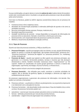 TRE/RS – Administração – Prof. Rafael Ravazolo
www.acasadoconcurseiro.com.br 33
A essas combinações, em geral, damos o nome de cadeias de valor (cadeia cliente-fornecedor),
sendo valor conceituado como o resultado a ser gerado pelos processos e que são percebidos
pelos seres humanos.
Com base na literatura, podem-se definir algumas características básicas de um processo de
trabalho:
•• Fronteiras (início e fim) e objetivos claros;
•• Atividades de transformação projetadas e ordenadas (definição de quando e de como as
atividades ocorrem);
•• Recursos controlados (tempo, pessoas, finanças, materiais etc.);
•• Resultado específico e previsível;
•• Handoff: transferência de controle – tempo dispendido no transporte de informações do
processo entre os executores. Exemplo: encaminhar o cliente para outra área.
•• Gerenciamento: com responsável (dono do processo) e pontos de controle;
•• Melhoria: mecanismos de feedback e evolução contínua.
2.1.1. Tipos de Processos
Quanto aos tipos de processos existentes, a FNQ os classifica em:
•• Processos Principais – aqueles que agregam valor aos clientes, ou seja, aqueles diretamente
ligados ao cliente e à missão da organização. São também denominados “processos fim”,
“processos finalísticos”, “processos de negócio” ou “processos primários”. Ex.: marketing,
vendas, produção etc.
•• Processos de Apoio – aqueles que apoiam ou dão suporte aos processos principais, aos
gerenciais e a si mesmos, fornecendo produtos, serviços e insumos que não alcançam
diretamente o cliente. Também chamados “processos meio”, “organizacionais” ou “de
suporte”. Podem ser classificados em quatro grupos genéricos e comuns à maioria das
organizações: suprimento; tecnologia; recursos humanos; e infraestrutura.
Alguns autores incluem uma terceira categoria de processos:
•• Processos Gerenciais – são utilizados para medir, monitorar e controlar atividades de
negócio. São as decisões da gerência, ligadas às estratégias e diretrizes do órgão e ao
estabelecimento de normas.
Os processos organizacionais e gerenciais são processos de informação e de decisão. Eles
podem ser verticais e horizontais:
1.	 Processos verticais – usualmente se referem ao planejamento e ao orçamento empresarial
e se relacionam com a alocação de recursos.
2.	 Processos horizontais – são desenhados tendo como base o fluxo do trabalho intra e entre
as áreas. Os processos horizontais podem ser:
•• voluntários – ocorrem por meio do contato voluntário entre os membros do grupo;
•• formais – definidos previamente por meio de documentos formais;
•• coordenados – exigem times de organização mais complexa e formal.
 