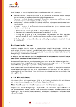 www.acasadoconcurseiro.com.br34
Além dos tipos, os processos podem ser classificados de acordo com a hierarquia:
•• Macroprocessos – é um conjunto amplo de processos que, geralmente, envolve mais de
uma função da organização e causa impacto direto na vida desta;
•• Processos – conjunto de subprocessos/atividades inter-relacionadas ou interativas que
transforma insumos (entradas) em produtos (saídas);
•• Subprocessos – conjunto de tarefas/atividades realizando um objetivo específico em apoio
a um processo;
•• Atividades – conjunto de tarefas sequenciais ou simultâneas que geram resultados para o
processo ou subprocesso;
•• Principais: têm participação direta na criação do bem ou serviço.
•• Secundárias: não têm participação direta (infraestrutura, RH etc.).
•• Transversais: conjunto de várias especialidades, executadas em uma única operação,
com a finalidade de resolver problemas. Possuem caráter temporário ou provisório
•• Tarefas/operações – correspondem à menor unidade lógica de trabalho executada dentro
de um processo.
2.1.2. Requisitos dos Processos
Qualquer processo, do mais simples ao mais complexo, tem que agregar valor, ou seja, sua
saída para o cliente tem que ser mais valorizada (gerar melhores atributos) do que as suas
entradas. Qualquer processo que não agregue valor deve ser considerado como desnecessário
na organização e prontamente eliminado.
O requisito aplicável a um processo é a tradução das necessidades e expectativas dos clientes
e das demais partes interessadas (stakeholders).
Como exemplos de requisitos de processos, ou itens a serem cumpridos pelos processos, citam-
se prazos de entrega, tempo de garantia, especificações técnicas do produto ou serviço, tempo
de atendimento, qualificação de pessoal e condições de pagamento.
Além dos requisitos de natureza técnica, é cada vez maior a exigência de requisitos relacionados
a aspectos ambientais e sociais, tais como: preservação do meio ambiente, descarte adequado
de produtos não perecíveis (como vidro, plástico, borrachas), exigência de uma condução ética
dos negócios etc.
2.1.2.1. Não Conformidades
No monitoramento dos processos, bem como no controle do atendimento das necessidades
das partes interessadas, podem ser identificadas não conformidades.
Não conformidades podem ser traduzidas como o não atendimento a um requisito.
Os produtos e serviços da organização são projetados para atender aos requisitos traduzidos
das necessidades dos clientes e demais partes interessadas. Quando o produto ou serviço deixa
de atender a uma ou algumas das necessidades destas partes interessadas, configura-se uma
não conformidade.
 