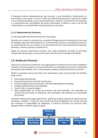 TRE/RS – Administração – Prof. Rafael Ravazolo
www.acasadoconcurseiro.com.br 35
É necessário tratá-la adequadamente, para prevenir a sua reincidência, conhecendo-se e
eliminando-se suas causas. A causa é o fator que efetivamente provocou o desvio em relação
a uma condição planejada e que, consequentemente, impediu o cumprimento dos requisitos
e o atendimento das necessidades das partes interessadas. O efeito é o que se vê da não
conformidade, é o resultado diferente do esperado ou necessário
2.1.3. Mapeamento de Processos
É a descrição gráfica do funcionamento de um processo.
Consiste em se colocar o processo em um gráfico (fluxograma) para orientação em suas fases
de avaliação, desenho e desenvolvimento. O mapeamento auxilia na visualização do processo,
no relacionamento de suas variáveis e no relacionamento com outros participantes (pessoas,
processos, sistemas, eventos, resultados etc.).
Mapas de processo tipicamente fornecem uma visão abrangente de todos os principais
componentes do processo, mas variam de níveis mais altos para mais baixos de detalhe.
2.2. Gestão por Processos
Gerenciar os processos é a ênfase de uma organização em melhorar a forma como o trabalho é
realizado. Em outras palavras, é a busca da eficiência na utilização dos insumos e a otimização
da sequência de atividades, com o intuito de gerar melhores produtos/serviços aos clientes.
Dentre as principais causas que levam uma organização a gerir seus processos de trabalho,
pode-se citar:
•• Crescimento desordenado;
•• Excesso de burocracia e de níveis hierárquicos;
•• Estrutura organizacional de alto custo e de baixa capacidade de realização;
•• Unidades administrativas não integradas;
•• Fusão / cisão / criação de órgãos;
•• Baixa produtividade em função de processos não documentados, não entendidos da
mesma forma por todos os envolvidos, não controlados, não alinhados às necessidades
dos clientes.
O modelo tradicional da organização formal – gestão por funções, baseada em departamentos
estanques e isolados – é cada vez mais sinônimo de falta de agilidade num mundo marcado
por mudanças e necessidades de adaptação. A estrutura funcional cria barreiras entre
departamentos, conforme a figura a seguir.
 