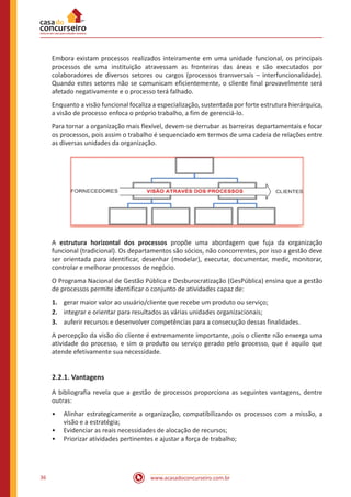 www.acasadoconcurseiro.com.br36
Embora existam processos realizados inteiramente em uma unidade funcional, os principais
processos de uma instituição atravessam as fronteiras das áreas e são executados por
colaboradores de diversos setores ou cargos (processos transversais – interfuncionalidade).
Quando estes setores não se comunicam eficientemente, o cliente final provavelmente será
afetado negativamente e o processo terá falhado.
Enquanto a visão funcional focaliza a especialização, sustentada por forte estrutura hierárquica,
a visão de processo enfoca o próprio trabalho, a fim de gerenciá-lo.
Para tornar a organização mais flexível, devem-se derrubar as barreiras departamentais e focar
os processos, pois assim o trabalho é sequenciado em termos de uma cadeia de relações entre
as diversas unidades da organização.
A estrutura horizontal dos processos propõe uma abordagem que fuja da organização
funcional (tradicional). Os departamentos são sócios, não concorrentes, por isso a gestão deve
ser orientada para identificar, desenhar (modelar), executar, documentar, medir, monitorar,
controlar e melhorar processos de negócio.
O Programa Nacional de Gestão Pública e Desburocratização (GesPública) ensina que a gestão
de processos permite identificar o conjunto de atividades capaz de:
1.	 gerar maior valor ao usuário/cliente que recebe um produto ou serviço;
2.	 integrar e orientar para resultados as várias unidades organizacionais;
3.	 auferir recursos e desenvolver competências para a consecução dessas finalidades.
A percepção da visão do cliente é extremamente importante, pois o cliente não enxerga uma
atividade do processo, e sim o produto ou serviço gerado pelo processo, que é aquilo que
atende efetivamente sua necessidade.
2.2.1. Vantagens
A bibliografia revela que a gestão de processos proporciona as seguintes vantagens, dentre
outras:
•• Alinhar estrategicamente a organização, compatibilizando os processos com a missão, a
visão e a estratégia;
•• Evidenciar as reais necessidades de alocação de recursos;
•• Priorizar atividades pertinentes e ajustar a força de trabalho;
 