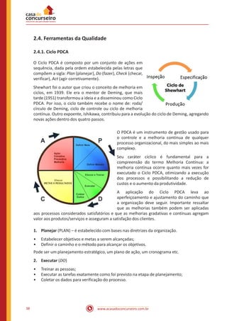 www.acasadoconcurseiro.com.br38
2.4. Ferramentas da Qualidade
2.4.1. Ciclo PDCA
O Ciclo PDCA é composto por um conjunto de ações em
sequência, dada pela ordem estabelecida pelas letras que
compõem a sigla: Plan (planejar), Do (fazer), Check (checar,
verificar), Act (agir corretivamente).
Shewhart foi o autor que criou o conceito de melhoria em
ciclos, em 1939. Ele era o mentor de Deming, que mais
tarde (1951) transformou a ideia e a disseminou como Ciclo
PDCA. Por isso, o ciclo também recebe o nome de: roda/
círculo de Deming, ciclo de controle ou ciclo de melhoria
contínua. Outro expoente, Ishikawa, contribuiu para a evolução do ciclo de Deming, agregando
novas ações dentro dos quatro passos.
O PDCA é um instrumento de gestão usado para
o controle e a melhoria contínua de qualquer
processo organizacional, do mais simples ao mais
complexo.
Seu caráter cíclico é fundamental para a
compreensão do termo Melhoria Contínua: a
melhoria contínua ocorre quanto mais vezes for
executado o Ciclo PDCA, otimizando a execução
dos processos e possibilitando a redução de
custos e o aumento da produtividade.
A aplicação do Ciclo PDCA leva ao
aperfeiçoamento e ajustamento do caminho que
a organização deve seguir. Importante ressaltar
que as melhorias também podem ser aplicadas
aos processos considerados satisfatórios e que as melhorias gradativas e contínuas agregam
valor aos produtos/serviços e asseguram a satisfação dos clientes.
1.	Planejar (PLAN) – é estabelecido com bases nas diretrizes da organização.
•• Estabelecer objetivos e metas a serem alcançadas;
•• Definir o caminho e o método para alcançar os objetivos.
Pode ser um planejamento estratégico, um plano de ação, um cronograma etc.
2.	Executar (DO)
•• Treinar as pessoas;
•• Executar as tarefas exatamente como foi previsto na etapa de planejamento;
•• Coletar os dados para verificação do processo.
 