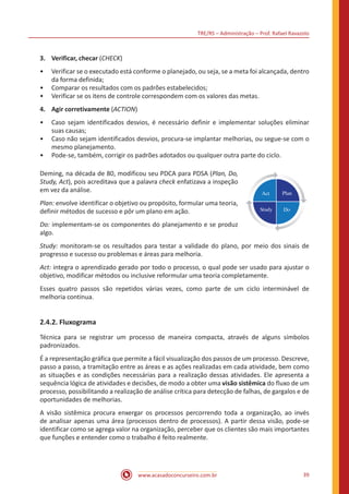 TRE/RS – Administração – Prof. Rafael Ravazolo
www.acasadoconcurseiro.com.br 39
3.	 Verificar, checar (CHECK)
•• Verificar se o executado está conforme o planejado, ou seja, se a meta foi alcançada, dentro
da forma definida;
•• Comparar os resultados com os padrões estabelecidos;
•• Verificar se os itens de controle correspondem com os valores das metas.
4.	 Agir corretivamente (ACTION)
•• Caso sejam identificados desvios, é necessário definir e implementar soluções eliminar
suas causas;
•• Caso não sejam identificados desvios, procura-se implantar melhorias, ou segue-se com o
mesmo planejamento.
•• Pode-se, também, corrigir os padrões adotados ou qualquer outra parte do ciclo.
Deming, na década de 80, modificou seu PDCA para PDSA (Plan, Do,
Study, Act), pois acreditava que a palavra check enfatizava a inspeção
em vez da análise.
Plan: envolve identificar o objetivo ou propósito, formular uma teoria,
definir métodos de sucesso e pôr um plano em ação.
Do: implementam-se os componentes do planejamento e se produz
algo.
Study: monitoram-se os resultados para testar a validade do plano, por meio dos sinais de
progresso e sucesso ou problemas e áreas para melhoria.
Act: integra o aprendizado gerado por todo o processo, o qual pode ser usado para ajustar o
objetivo, modificar métodos ou inclusive reformular uma teoria completamente.
Esses quatro passos são repetidos várias vezes, como parte de um ciclo interminável de
melhoria contínua.
2.4.2. Fluxograma
Técnica para se registrar um processo de maneira compacta, através de alguns símbolos
padronizados.
É a representação gráfica que permite a fácil visualização dos passos de um processo. Descreve,
passo a passo, a tramitação entre as áreas e as ações realizadas em cada atividade, bem como
as situações e as condições necessárias para a realização dessas atividades. Ele apresenta a
sequência lógica de atividades e decisões, de modo a obter uma visão sistêmica do fluxo de um
processo, possibilitando a realização de análise crítica para detecção de falhas, de gargalos e de
oportunidades de melhorias.
A visão sistêmica procura enxergar os processos percorrendo toda a organização, ao invés
de analisar apenas uma área (processos dentro de processos). A partir dessa visão, pode-se
identificar como se agrega valor na organização, perceber que os clientes são mais importantes
que funções e entender como o trabalho é feito realmente.
 