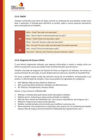 www.acasadoconcurseiro.com.br42
2.4.3. 5W2H
Também conhecido como Plano de Ação, consiste na confecção de uma planilha, tendo como
base 7 perguntas. É utilizada para identificar as tarefas, ações e outros aspectos necessários
para a execução de um trabalho.
5W
What – O quê? Que ação será executada?
Who – Quem? Quem irá executar/participar da ação?
Where – Onde? Onde será executada a ação?
When – Quando? Quando a ação será executada?
Why – Por quê? Por que a ação será executada? (resultado esperado)
2H
How – Como? Como será executada a ação?
How much – Quanto custa? Quanto custa para executar a ação?
2.4.4. Diagrama de Causa e Efeito
É uma técnica largamente utilizada, que organiza informações e mostra a relação entre um
efeito e as possíveis causas que podem estar contribuindo para que ele ocorra.
Também chamado de diagrama de Espinha de Peixe ou diagrama de Ishikawa, ele mostra as
causas principais de uma ação, as quais dirigem para as subcausas, levando ao resultado final.
Em suma, o gráfico amplia a visão das possíveis causas de um problema, enriquecendo a sua
análise e a identificação de soluções. Essas causas podem ser agrupadas em categorias:
•• 4M: Método, Mão de obra, Material, Máquina;
•• 6M: acrescenta Meio Ambiente e Medidas aos 4M anteriores.
•• 4P: Políticas, Procedimentos, Pessoal, Planta.
Desses, o mais comum é o Método 6M:
•• Método: o método pelo qual estava sendo executado o trabalho;
•• Matéria-prima: material que estava sendo utilizado no trabalho;
•• Mão-de-obra: atitude do trabalhador (ex.: erro, pressa, imprudência, ato inseguro, etc.)
•• Máquina: máquina que estava sendo operada;
•• Medida: medida tomada anteriormente para modificar o processo, etc;
•• Meio ambiente: meio ambiente em si (poluição, calor, poeira, etc.) e o ambiente de trabalho
(layout, falta de espaço, dimensionamento inadequado dos equipamentos, etc.).
 