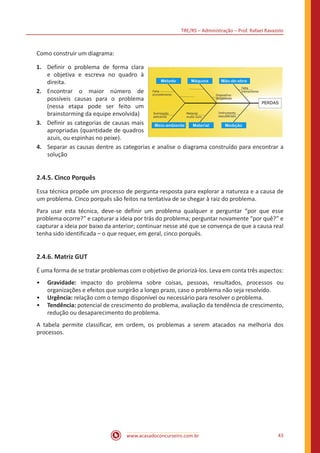 TRE/RS – Administração – Prof. Rafael Ravazolo
www.acasadoconcurseiro.com.br 43
Como construir um diagrama:
1.	 Definir o problema de forma clara
e objetiva e escreva no quadro à
direita.
2.	 Encontrar o maior número de
possíveis causas para o problema
(nessa etapa pode ser feito um
brainstorming da equipe envolvida)
3.	 Definir as categorias de causas mais
apropriadas (quantidade de quadros
azuis, ou espinhas no peixe).
4.	 Separar as causas dentre as categorias e analise o diagrama construído para encontrar a
solução
2.4.5. Cinco Porquês
Essa técnica propõe um processo de pergunta-resposta para explorar a natureza e a causa de
um problema. Cinco porquês são feitos na tentativa de se chegar à raiz do problema.
Para usar esta técnica, deve-se definir um problema qualquer e perguntar “por que esse
problema ocorre?” e capturar a ideia por trás do problema; perguntar novamente “por quê?” e
capturar a ideia por baixo da anterior; continuar nesse até que se convença de que a causa real
tenha sido identificada – o que requer, em geral, cinco porquês.
2.4.6. Matriz GUT
É uma forma de se tratar problemas com o objetivo de priorizá-los. Leva em conta três aspectos:
•• Gravidade: impacto do problema sobre coisas, pessoas, resultados, processos ou
organizações e efeitos que surgirão a longo prazo, caso o problema não seja resolvido.
•• Urgência: relação com o tempo disponível ou necessário para resolver o problema.
•• Tendência: potencial de crescimento do problema, avaliação da tendência de crescimento,
redução ou desaparecimento do problema.
A tabela permite classificar, em ordem, os problemas a serem atacados na melhoria dos
processos.
 