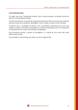 TRE/RS – Administração – Prof. Rafael Ravazolo
www.acasadoconcurseiro.com.br 45
2.4.8. Brainstorming
Em inglês, quer dizer “tempestade cerebral”, pois é usado para gerar um grande número de
ideias em curto período de tempo.
Consiste, basicamente, na reunião de um grupo para dar ideias sobre um assunto a ser resolvido,
possíveis causas de um problema, abordagens a serem usadas, ou ações a serem tomadas.
O objetivo não é a qualidade das ideias e sim a quantidade, apresentá-las tais como elas
surgem na cabeça, sem rodeios, elaborações ou maiores considerações, por isso é importante
um ambiente livre de críticas e de restrições à imaginação.
Esta ferramenta permite a quebra de paradigmas e a criação de uma nova visão sobre
determinado assunto.
Uma variação é o brainwriting, que utiliza a escrita no lugar da fala.
 