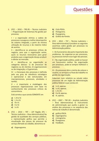 www.acasadoconcurseiro.com.br 47
Questões
1.	 (FCC – 2010 – TRE-RS – Técnico Judiciário
– Programação de Sistemas) Na gestão por
processo,
I – a organização otimiza a cadeia de
processos e assegura o melhor desempenho
do sistema integrado, a partir da mínima
utilização de recursos e do máximo índice
de acertos.
II – identifica-se os processos críticos de
negócio; para que a organização existe;
quais os recursos necessários para gerar
produtos que a organização deseja produzir
e ofertar ao mercado.
III – identifica-se na organização as
categorias básicas: 1) de processos de
negócios ou de clientes; 2) organizacionais
ou de integração; e 3) gerenciais.
IV – a hierarquia dos processos é definida
pelo seu grau de relevância estratégica
e operacional e são estruturados em
macroprocessos, processos, atividades e
tarefas.
V – é importante a modelagem dos
processos organizacionais com base no
conhecimento dos processos críticos da
concorrência.
Está correto o que consta SOMENTE em
a)	 I, III e IV.
b)	 I, II e IV.
c)	 III e V.
d)	 II e IV.
e)	 I e III.
2.	 (FCC – 2010 – TRT – 22ª Região (PI) –
Técnico Judiciário – Área Administrativa) Na
gestão da qualidade dos serviços públicos,
a representação gráfica que permite a
visualização dos passos do processo do
serviço ofertado ao cidadão, denomina-se
a)	 Organograma.
b)	 Ciclo PDCA.
c)	 Histograma.
d)	 Fluxograma.
e)	 Gráfico de Pareto.
3.	 (FCC – 2012 – TST – Técnico Judiciário –
Área Administrativa) Considere as seguintes
assertivas sobre gestão por processos na
Administração pública:
I – Os funcionários são parte importante dos
problemas. Ao organizar-se por processos,
os processos tomam esse lugar das pessoas.
II – Na organização pública, pode-se buscar
um funcionário melhor. Na organização
por processos, pode-se sempre melhorar o
processo.
III – Os processos têm o mérito de colocar o
usuário, os serviços e o fluxo do trabalho na
gestão da organização.
Caberiam num relatório ou estudo sobre
processos de um órgão da Administração
pública federal o que consta em
a)	 I e II, apenas.
b)	 I e III, apenas.
c)	 I, II e III.
d)	 II e III, apenas.
e)	 III, apenas.
4.	 (FCC – 2007 – TRF-2R – Analista Judiciário
– Área Administrativa) O instrumento
de administração que auxilia o gestor na
análise dos processos e na sequência das
rotinas de trabalho é denominado
a)	 gráfico PDCA.
b)	 organograma.
c)	 cronograma.
d)	 fluxograma.
e)	 Feedback.
 