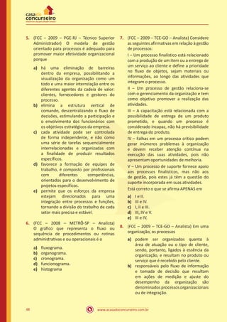 www.acasadoconcurseiro.com.br48
5.	 (FCC – 2009 – PGE-RJ – Técnico Superior
Administrador) O modelo de gestão
orientado para processos é adequado para
promover maior efetividade organizacional
porque
a)	 há uma eliminação de barreiras
dentro da empresa, possibilitando a
visualização da organização como um
todo e uma maior interrelação entre os
diferentes agentes da cadeia de valor:
clientes, fornecedores e gestores do
processo.
b)	 elimina a estrutura vertical de
comando, descentralizando o fluxo de
decisões, estimulando a participação e
o envolvimento dos funcionários com
os objetivos estratégicos da empresa.
c)	 cada atividade pode ser controlada
de forma independente, e não como
uma série de tarefas sequencialmente
interrelacionadas e organizadas com
a finalidade de produzir resultados
específicos.
d)	 favorece a formação de equipes de
trabalho, é composto por profissionais
com diferentes competências,
orientados para o desenvolvimento de
projetos específicos.
e)	 permite que os esforços da empresa
estejam direcionados para uma
integração entre processos e funções,
tornando a divisão do trabalho de cada
setor mais precisa e estável.
6.	 (FCC – 2008 – METRÔ-SP – Analista)
O gráfico que representa o fluxo ou
sequência de procedimentos ou rotinas
administrativas e ou operacionais é o
a)	 fluxograma.
b)	 organograma.
c)	 cronograma.
d)	 funcionograma.
e)	 histograma
7.	 (FCC – 2009 – TCE-GO – Analista) Considere
as seguintes afirmativas em relação à gestão
de processos:
I – Um processo finalístico está relacionado
com a produção de um item ou a entrega de
um serviço ao cliente e define a prioridade
no fluxo de objetos, sejam materiais ou
informações, ao longo das atividades que
integram o processo.
II – Um processo de gestão relaciona-se
com o gerenciamento da organização e tem
como objetivo promover a realização das
atividades.
III – A capacitação está relacionada com a
possibilidade de entrega de um produto
prometido, e quando um processo é
considerado incapaz, não há previsibilidade
de entrega do produto.
IV – Falhas em um processo crítico podem
gerar inúmeros problemas à organização
e devem receber atenção contínua na
execução das suas atividades, pois não
apresentam oportunidades de melhoria.
V – Um processo de suporte fornece apoio
aos processos finalísticos, mas não aos
de gestão, pois estes já têm a questão do
suporte incorporada em suas atividades.
Está correto o que se afirma APENAS em
a)	 I e II.
b)	 III e IV.
c)	 I, II e III.
d)	 III, IV e V.
e)	 III e IV.
8.	 (FCC – 2009 – TCE-GO – Analista) Em uma
organização, os processos
a)	 podem ser organizados quanto à
área de atuação ou o tipo de cliente,
sendo, portanto, ligados à essência da
organização, e resultam no produto ou
serviço que é recebido pelo cliente.
b)	 responsáveis pelo fluxo de informação
e tomada de decisão que resultam
em ações de medição e ajuste do
desempenho da organização são
denominadosprocessosorganizacionais
ou de integração.
 