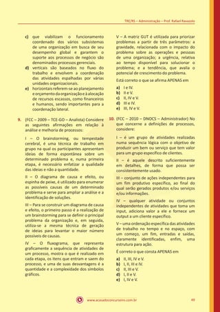 www.acasadoconcurseiro.com.br 49
TRE/RS – Administração – Prof. Rafael Ravazolo
c)	 que viabilizam o funcionamento
coordenado dos vários subsistemas
de uma organização em busca de seu
desempenho global e garantem o
suporte aos processos de negócio são
denominados processos gerenciais.
d)	 verticais são baseados no fluxo do
trabalho e envolvem a coordenação
das atividades espalhadas por várias
unidades organizacionais.
e)	 horizontais referem-se ao planejamento
eorçamentodaorganizaçãoeàalocação
de recursos escassos, como financeiros
e humanos, sendo importantes para a
coordenação lateral.
9.	 (FCC – 2009 – TCE-GO – Analista) Considere
as seguintes afirmações em relação à
análise e melhoria de processos:
I – O brainstorming, ou tempestade
cerebral, é uma técnica de trabalho em
grupo na qual os participantes apresentam
ideias de forma espontânea sobre um
determinado problema e, numa primeira
etapa, é necessário enfatizar a qualidade
das ideias e não a quantidade.
II – O diagrama de causa e efeito, ou
espinha de peixe, é utilizado para enumerar
as possíveis causas de um determinado
problema e serve para ampliar a análise e a
identificação de soluções.
III – Para se construir um diagrama de causa
e efeito, o primeiro passo é a realização de
um brainstorming para se definir o principal
problema da organização e, em seguida,
utiliza-se a mesma técnica de geração
de ideias para levantar o maior número
possíveis de causas.
IV – O fluxograma, que representa
graficamente a sequência de atividades de
um processo, mostra o que é realizado em
cada etapa, os itens que entram e saem do
processo, e uma de suas desvantagens é a
quantidade e a complexidade dos símbolos
gráficos.
V – A matriz GUT é utilizada para priorizar
problemas a partir de três parâmetros: a
gravidade, relacionada com o impacto do
problema sobre as operações e pessoas
de uma organização; a urgência, relativa
ao tempo disponível para solucionar o
problema; e a tendência, que avalia o
potencial de crescimento do problema.
Está correto o que se afirma APENAS em
a)	 I e IV.
b)	 II e V.
c)	 II, IV e V.
d)	 III e IV.
e)	 III, IV e V.
10.	(FCC – 2010 – DNOCS – Administrador) No
que concerne a definições de processos,
considere:
I – é um grupo de atividades realizadas
numa sequência lógica com o objetivo de
produzir um bem ou serviço que tem valor
para um grupo específico de clientes.
II – é aquele descrito suficientemente
em detalhes, de forma que possa ser
consistentemente usado.
III – conjunto de ações independentes para
um fim produtivo específico, ao final do
qual serão gerados produtos e/ou serviços
e/ou informações.
IV – qualquer atividade ou conjuntos
independentes de atividades que toma um
input, adiciona valor a ele e fornece um
output a um cliente específico.
V – uma ordenação específica das atividades
de trabalho no tempo e no espaço, com
um começo, um fim, entradas e saídas,
claramente identificadas, enfim, uma
estrutura para ação.
É correto o que consta APENAS em
a)	 II, III, IV e V.
b)	 I, II, III e IV.
c)	 II, III e V.
d)	 I, II e V.
e)	 I, IV e V.
 
