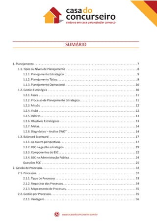 www.acasadoconcurseiro.com.br
SUMÁRIO
1. Planejamento . . . . . . . . . . . . . . . . . . . . . . . . . . . . . . . . . . . . . . . . . . . . . . . . . . . . . . . . . . . . . . . . . . . .  7
1.1. Tipos ou Níveis de Planejamento . . . . . . . . . . . . . . . . . . . . . . . . . . . . . . . . . . . . . . . . . . . . . . .  8
1.1.1. Planejamento Estratégico . . . . . . . . . . . . . . . . . . . . . . . . . . . . . . . . . . . . . . . . . . . . . . . .  9
1.1.2. Planejamento Tático . . . . . . . . . . . . . . . . . . . . . . . . . . . . . . . . . . . . . . . . . . . . . . . . . . . .  9
1.1.3. Planejamento Operacional . . . . . . . . . . . . . . . . . . . . . . . . . . . . . . . . . . . . . . . . . . . . . .  10
1.2. Gestão Estratégica . . . . . . . . . . . . . . . . . . . . . . . . . . . . . . . . . . . . . . . . . . . . . . . . . . . . . . . . . .  10
1.2.1. Fases . . . . . . . . . . . . . . . . . . . . . . . . . . . . . . . . . . . . . . . . . . . . . . . . . . . . . . . . . . . . . . . .  11
1.2.2. Processo de Planejamento Estratégico . . . . . . . . . . . . . . . . . . . . . . . . . . . . . . . . . . . .  11
1.2.3. Missão  . . . . . . . . . . . . . . . . . . . . . . . . . . . . . . . . . . . . . . . . . . . . . . . . . . . . . . . . . . . . . .  12
1.2.4. Visão . . . . . . . . . . . . . . . . . . . . . . . . . . . . . . . . . . . . . . . . . . . . . . . . . . . . . . . . . . . . . . . .  12
1.2.5. Valores . . . . . . . . . . . . . . . . . . . . . . . . . . . . . . . . . . . . . . . . . . . . . . . . . . . . . . . . . . . . . .  13
1.2.6. Objetivos Estratégicos . . . . . . . . . . . . . . . . . . . . . . . . . . . . . . . . . . . . . . . . . . . . . . . . . .  13
1.2.7. Metas . . . . . . . . . . . . . . . . . . . . . . . . . . . . . . . . . . . . . . . . . . . . . . . . . . . . . . . . . . . . . . .  14
1.2.8. Diagnóstico – Análise SWOT . . . . . . . . . . . . . . . . . . . . . . . . . . . . . . . . . . . . . . . . . . . . .  14
1.3. Balanced Scorecard . . . . . . . . . . . . . . . . . . . . . . . . . . . . . . . . . . . . . . . . . . . . . . . . . . . . . . . . .  17
1.3.1. As quatro perspectivas . . . . . . . . . . . . . . . . . . . . . . . . . . . . . . . . . . . . . . . . . . . . . . . . .  17
1.3.2. BSC na gestão estratégica . . . . . . . . . . . . . . . . . . . . . . . . . . . . . . . . . . . . . . . . . . . . . . .  19
1.3.3. Componentes do BSC . . . . . . . . . . . . . . . . . . . . . . . . . . . . . . . . . . . . . . . . . . . . . . . . . .  22
1.3.4. BSC na Administração Pública  . . . . . . . . . . . . . . . . . . . . . . . . . . . . . . . . . . . . . . . . . . .  24
Questões FCC . . . . . . . . . . . . . . . . . . . . . . . . . . . . . . . . . . . . . . . . . . . . . . . . . . . . . . . . . . . . . .  25
2. Gestão de Processos . . . . . . . . . . . . . . . . . . . . . . . . . . . . . . . . . . . . . . . . . . . . . . . . . . . . . . . . . . . . .  32
2.1. Processos . . . . . . . . . . . . . . . . . . . . . . . . . . . . . . . . . . . . . . . . . . . . . . . . . . . . . . . . . . . . . . . . .  32
2.1.1. Tipos de Processos  . . . . . . . . . . . . . . . . . . . . . . . . . . . . . . . . . . . . . . . . . . . . . . . . . . . .  33
2.1.2. Requisitos dos Processos  . . . . . . . . . . . . . . . . . . . . . . . . . . . . . . . . . . . . . . . . . . . . . . .  34
2.1.3. Mapeamento de Processos . . . . . . . . . . . . . . . . . . . . . . . . . . . . . . . . . . . . . . . . . . . . . . 35
2.2. Gestão por Processos . . . . . . . . . . . . . . . . . . . . . . . . . . . . . . . . . . . . . . . . . . . . . . . . . . . . . . .  35
2.2.1. Vantagens . . . . . . . . . . . . . . . . . . . . . . . . . . . . . . . . . . . . . . . . . . . . . . . . . . . . . . . . . . . .  36
 