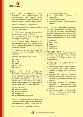 www.acasadoconcurseiro.com.br50
11.	(FCC – 2010 – TRF – 4ª REGIÃO – Analista
Judiciário – Área Administrativa) Os
processos-chave de negócio estão
diretamente relacionados às atividades-fim
e são críticos para o sucesso organizacional.
Analise, com relação a tais processos:
I – Seus resultados produzem alto impacto
para os fornecedores.
II – Falhas nesses processos comprometem
o desempenho parcial do sistema.
III – Não são críticos para a execução da
estratégia da organização.
IV – É preciso haver convergência do
esforço organizacional de modo a minimizar
riscos, tempo e desperdícios de recursos e
maximizar sinergia.
V – Todos os processos das unidades de
negócios devem estar integrados no sistema
de gestão.
É correto o que consta APENAS em
a)	 I e V.
b)	 IV e V.
c)	 II e IV.
d)	 III, IV e V.
e)	 I, II e III.
12.	(FCC – 2010 – DPE-SP – Agente de
Defensoria – Administrador) A metodologia
de administração de processos que realiza
o desenho de fluxogramas de todas as
atividades executadas por todos os cargos
pertencentes a força de trabalho com o
objetivo de reconhecer as incongruências e
corrigi-las em tempo é conhecida como
a)	 brainstorming.
b)	 balanced scorecard.
c)	 melhoria contínua.
d)	 reengenharia.
e)	 mapeamento de processos
13.	(FCC – 2010 – DPE-SP – Agentede Defensoria
– Administrador) O ponto crucial na análise
de processos de trabalho é a determinação
a)	 dos processos críticos da organização.
b)	 da lacuna de competências.
c)	 do organograma funcional da
organização.
d)	 do clima organizacional
e)	 dos pontos fortes e oportunidades de
negócios.
14	 (FCC – 2010 – BAHIAGÁS – Analista de
Processos Organizacionais – Administração)
Um grupo de atividades realizadas numa
sequência lógica com o objetivo de produzir
um bem ou serviço que tem valor para um
grupo específico de clientes é denominado
a)	 processo.
b)	 ciclo PDCA.
c)	 kaizen.
d)	 fluxograma.
e)	 just-in-time.
15.	(FCC – 2011 – TRE-PE – Analista Judiciário –
Área Administrativa) A gestão por processos
de uma organização, para cumprir
seus objetivos estratégicos, tem como
característica a
a)	 organização em unidades funcionais
verticais.
b)	 interfuncionalidade e a transformação
de insumos em serviços, como o
objetivo de agregar valor ao cidadão/
cliente.
c)	 sincronia em unidades funcionais
verticais em insumos, infraestruturas e
regras, com o objetivo de agregar valor
interno.
d)	 estrutura baseada na hierarquia
funcional e departamental, com
objetivo de agregar valor ao cidadão/
cliente.
e)	 interfuncionalidade e a sincronia dos
insumos e infraestrutura das unidades
verticais, exclusivamente.
 