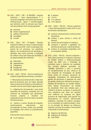 www.acasadoconcurseiro.com.br 51
TRE/RS – Administração – Prof. Rafael Ravazolo
16.	(FCC – 2012 – TRF – 2ª REGIÃO – Analista
Judiciário – Área Administrativa) É o
conjunto integrado e sincrônico de insumos,
infraestruturas, regras e transformações,
que adiciona valor às pessoas que fazem
uso dos produtos e/ou serviços gerados:
a)	 processo.
b)	 diretriz organizacional.
c)	 política empresarial.
d)	 estratégia.
e)	 missão.
17.	(FCC – 2012 – TRF – 2ª Região – Analista
Judiciário) Define-se como a representação
gráfica que permite a fácil visualização dos
passos de um processo, sua sequência
lógica e de encadeamento de atividades e
decisões, bem como permite a realização
de análise crítica para detecção de falhas e
de oportunidades de melhorias:
a)	 Poka Yoke.
b)	 organograma.
c)	 histograma.
d)	 fluxograma.
e)	 método dos 4 M’s.
18.	(FCC – 2013 – TRT-SC – Técnico Judiciário) A
respeito da gestão de processos, considere:
I – Macroprocesso compreende a visão mais
geral do processo, que, em regra, abrange
vários processos principais ou secundários e
envolve mais de uma função organizacional.
II – Subprocesso corresponde a uma parte
específica do processo, composto por um
conjunto de atividades que demandam
insumos próprios e resultam em
subprodutos que concorrem para o produto
final do processo.
III – Tarefa é a menor divisão do trabalho,
exclusivamente operacional, que
corresponde ao fazer, sendo uma partição
da atividade com rotina ou procedimento
específico.
Está correto o que consta em
a)	 II e III, apenas.
b)	 II, apenas.
c)	 I, II e III.
d)	 I e II, apenas.
e)	 I e III, apenas.
19.	(FCC – 2010 – TRE-AC – Técnico Judiciário
– Área Administrativa) A matriz GUT é uma
ferramenta utilizada para
a)	 verificar o treinamento e conhecimento
do pessoal.
b)	 analisar o grau técnico e único de
pessoal.
c)	 análise das priorizações na empresa.
d)	 comparar e garantir a agilidade nos
trâmites processuais e administrativos.
e)	 analisar os resultados projetados com
os resultados obtidos.
20.	(FCC – 2012 – TRE-CE – Técnico Judiciário –
Área Administrativa) O Programa Nacional
de Gestão Pública e Desburocratização
criado em 2005 com a finalidade de
contribuir para a melhoria da qualidade
dos serviços públicos prestados aos
cidadãos brasileiros e para o aumento
da competitividade do país, utiliza-se de
um conjunto de tecnologias de gestão
como cartas de serviços, pesquisas de
satisfação, indicadores de desempenho,
gestão de processos e avaliação do nível
de gestão, tendo por referência principal o
Modelo de Excelência em Gestão Pública.
Uma dessas ferramentas da Gestão
da Qualidade Total está voltada para a
melhoria contínua, ou kaizen, e representa
uma sequência que inicia em planejar
uma melhoria ou mudança em algum
processo da organização, para ganhar em
desempenho ou resolver determinado
problema. Colocada em prática, averigua-
se os resultados da implementação e atua-
se na correção de desvios ou reforça-se
aspectos corretos da medida. A ferramenta
comentada é conhecida por
a)	 diagrama de Deming.
b)	 diagrama de Ishikawa.
c)	 ciclo PDCA.
 