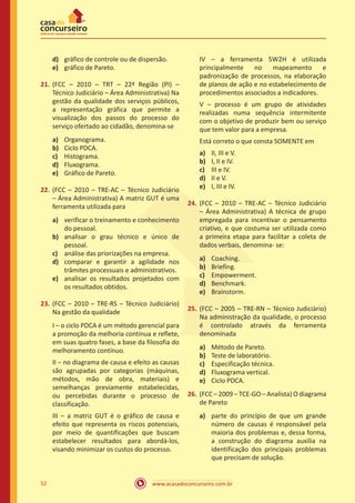 www.acasadoconcurseiro.com.br52
d)	 gráfico de controle ou de dispersão.
e)	 gráfico de Pareto.
21.	(FCC – 2010 – TRT – 22ª Região (PI) –
Técnico Judiciário – Área Administrativa) Na
gestão da qualidade dos serviços públicos,
a representação gráfica que permite a
visualização dos passos do processo do
serviço ofertado ao cidadão, denomina-se
a)	 Organograma.
b)	 Ciclo PDCA.
c)	 Histograma.
d)	 Fluxograma.
e)	 Gráfico de Pareto.
22.	(FCC – 2010 – TRE-AC – Técnico Judiciário
– Área Administrativa) A matriz GUT é uma
ferramenta utilizada para
a)	 verificar o treinamento e conhecimento
do pessoal.
b)	 analisar o grau técnico e único de
pessoal.
c)	 análise das priorizações na empresa.
d)	 comparar e garantir a agilidade nos
trâmites processuais e administrativos.
e)	 analisar os resultados projetados com
os resultados obtidos.
23.	(FCC – 2010 – TRE-RS – Técnico Judiciário)
Na gestão da qualidade
I – o ciclo PDCA é um método gerencial para
a promoção da melhoria contínua e reflete,
em suas quatro fases, a base da filosofia do
melhoramento contínuo.
II – no diagrama de causa e efeito as causas
são agrupadas por categorias (máquinas,
métodos, mão de obra, materiais) e
semelhanças previamente estabelecidas,
ou percebidas durante o processo de
classificação.
III – a matriz GUT é o gráfico de causa e
efeito que representa os riscos potenciais,
por meio de quantificações que buscam
estabelecer resultados para abordá-los,
visando minimizar os custos do processo.
IV – a ferramenta 5W2H é utilizada
principalmente no mapeamento e
padronização de processos, na elaboração
de planos de ação e no estabelecimento de
procedimentos associados a indicadores.
V – processo é um grupo de atividades
realizadas numa sequência intermitente
com o objetivo de produzir bem ou serviço
que tem valor para a empresa.
Está correto o que consta SOMENTE em
a)	 II, III e V.
b)	 I, II e IV.
c)	 III e IV.
d)	 II e V.
e)	 I, III e IV.
24.	(FCC – 2010 – TRE-AC – Técnico Judiciário
– Área Administrativa) A técnica de grupo
empregada para incentivar o pensamento
criativo, e que costuma ser utilizada como
a primeira etapa para facilitar a coleta de
dados verbais, denomina- se:
a)	 Coaching.
b)	 Briefing.
c)	 Empowerment.
d)	 Benchmark.
e)	 Brainstorm.
25.	(FCC – 2005 – TRE-RN – Técnico Judiciário)
Na administração da qualidade, o processo
é controlado através da ferramenta
denominada
a)	 Método de Pareto.
b)	 Teste de laboratório.
c)	 Especificação técnica.
d)	 Fluxograma vertical.
e)	 Ciclo PDCA.
26.	(FCC – 2009 – TCE-GO – Analista) O diagrama
de Pareto
a)	 parte do princípio de que um grande
número de causas é responsável pela
maioria dos problemas e, dessa forma,
a construção do diagrama auxilia na
identificação dos principais problemas
que precisam de solução.
 