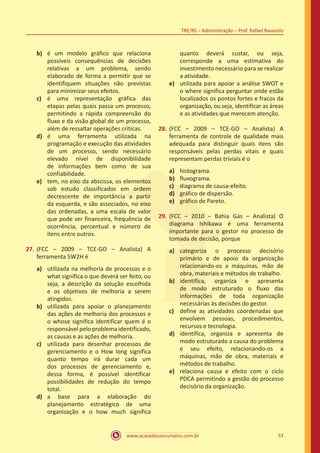 www.acasadoconcurseiro.com.br 53
TRE/RS – Administração – Prof. Rafael Ravazolo
b)	 é um modelo gráfico que relaciona
possíveis consequências de decisões
relativas a um problema, sendo
elaborado de forma a permitir que se
identifiquem situações não previstas
para minimizar seus efeitos.
c)	 é uma representação gráfica das
etapas pelas quais passa um processo,
permitindo a rápida compreensão do
fluxo e da visão global de um processo,
além de ressaltar operações críticas.
d)	 é uma ferramenta utilizada na
programação e execução das atividades
de um processo, sendo necessário
elevado nível de disponibilidade
de informações bem como de sua
confiabilidade.
e)	 tem, no eixo da abscissa, os elementos
sob estudo classificados em ordem
decrescente de importância a partir
da esquerda, e são associados, no eixo
das ordenadas, a uma escala de valor
que pode ser financeira, frequência de
ocorrência, percentual e número de
itens entre outros.
27.	(FCC – 2009 – TCE-GO – Analista) A
ferramenta 5W2H é
a)	 utilizada na melhoria de processos e o
what significa o que deverá ser feito, ou
seja, a descrição da solução escolhida
e os objetivos de melhoria a serem
atingidos.
b)	 utilizada para apoiar o planejamento
das ações de melhoria dos processos e
o whose significa identificar quem é o
responsável pelo problema identificado,
as causas e as ações de melhoria.
c)	 utilizada para desenhar processos de
gerenciamento e o How long significa
quanto tempo irá durar cada um
dos processos de gerenciamento e,
dessa forma, é possível identificar
possibilidades de redução do tempo
total.
d)	 a base para a elaboração do
planejamento estratégico de uma
organização e o how much significa
quanto deverá custar, ou seja,
corresponde a uma estimativa do
investimento necessário para se realizar
a atividade.
e)	 utilizada para apoiar a análise SWOT e
o where significa perguntar onde estão
localizados os pontos fortes e fracos da
organização, ou seja, identificar as áreas
e as atividades que merecem atenção.
28.	(FCC – 2009 – TCE-GO – Analista) A
ferramenta de controle de qualidade mais
adequada para distinguir quais itens são
responsáveis pelas perdas vitais e quais
representam perdas triviais é o
a)	 histograma.
b)	 fluxograma.	
c)	 diagrama de causa-efeito.
d)	 gráfico de dispersão.
e)	 gráfico de Pareto.
29.	(FCC – 2010 – Bahia Gás – Analista) O
diagrama Ishikawa é uma ferramenta
importante para o gestor no processo de
tomada de decisão, porque
a)	 categoriza o processo decisório
primário e de apoio da organização
relacionando-os a máquinas, mão de
obra, materiais e métodos de trabalho.
b)	 identifica, organiza e apresenta
de modo estruturado o fluxo das
informações de toda organização
necessárias às decisões do gestor.
c)	 define as atividades coordenadas que
envolvem pessoas, procedimentos,
recursos e tecnologia.
d)	 identifica, organiza e apresenta de
modo estruturado a causa do problema
e seu efeito, relacionando-os a
máquinas, mão de obra, materiais e
métodos de trabalho.
e)	 relaciona causa e efeito com o ciclo
PDCA permitindo a gestão do processo
decisório da organização.
 