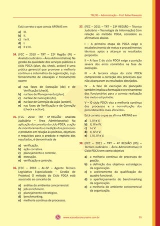 www.acasadoconcurseiro.com.br 55
TRE/RS – Administração – Prof. Rafael Ravazolo
Está correto o que consta APENAS em
a)	 III.
b)	 II.
c)	 I e II.
d)	 I.
e)	 II e III.
34.	(FCC – 2010 – TRT – 22ª Região (PI) –
Analista Judiciário – Área Administrativa) Na
gestão da qualidade dos serviços públicos o
ciclo PDCA (plan, do, check, action) é uma
prática gerencial que promove a melhoria
contínua e sistemática da organização, cujo
fornecimento de educação e treinamento
ocorre
a)	 nas fases de Execução (do) e de
Verificação (check).
b)	 na fase de Planejamento (plan).
c)	 na fase de Execução (do).
d)	 na fase de Correção da ação (action).
e)	 nas fases de Verificação e de Correção
(check e action).
35.	(FCC – 2010 – TRF – 4ª REGIÃO – Analista
Judiciário – Área Administrativa) Na
aplicação do conceito do ciclo PDCA, a ação
de monitoramento e medição dos processos
e produtos em relação às políticas, objetivos
e requisitos para o produto e registro dos
resultados, é denominada de
a)	 verificação.
b)	 ação corretiva.
c)	 planejamento e controle.
d)	 execução.
e)	 verificação e controle.
36.	(FCC – 2010 – AL-SP – Agente Técnico
Legislativo Especializado – Gestão de
Projetos) O método do Ciclo PDCA está
associado ao conceito de
a)	 análise do ambiente concorrencial.
b)	 job enrichment.
c)	 planejamento estratégico.
d)	 benchmarking.
e)	 melhoria contínua de processos.
37.	(FCC – 2011 – TRT – 23ª REGIÃO – Técnico
Judiciário – Tecnologia da Informação) Com
relação ao método PDCA, considere as
afirmativas abaixo.
I – A primeira etapa do PDCA exige o
estabelecimento de metas e procedimentos
técnicos aptos a alcançar os resultados
propostos.
II – A fase C do ciclo PDCA exige a punição
severa dos erros cometidos na fase de
execução.
III – A terceira etapa do ciclo PDCA
compreende a correção dos processos que
não alcançaram os resultados desejados.
IV – A fase de execução do planejado
também implica a formação e o treinamento
dos funcionários para a correta realização
das metas estipuladas.
V – O ciclo PDCA visa a melhoria contínua
dos processos e a normalização dos
procedimentos mais eficientes.
Está correto o que se afirma APENAS em
a)	 I, IV e V.
b)	 II, III e IV.
c)	 I e V.
d)	 II, IV e V.
e)	 I, III, IV e V.
38.	(FCC – 2011 – TRT – 4ª REGIÃO (RS) –
Técnico Judiciário – Área Administrativa) O
Ciclo PDCA tem como objetivo
a)	 a melhoria contínua de processos de
gestão.
b)	 a definição dos objetivos estratégicos
da organização.
c)	 o aceleramento da qualificação do
quadro funcional.
d)	 o aperfeiçoamento do benchmarking
da organização.
e)	 a melhoria do ambiente concorrencial
da organização.
 