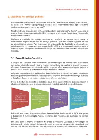 TRE/RS – Administração – Prof. Rafael Ravazolo
www.acasadoconcurseiro.com.br 57
3. Excelência nos serviços públicos
Na administração tradicional, o paradigma principal é “o processo de trabalho burocratizado,
de acordo com a norma”. A pergunta que orienta as ações do servidor é: “o que faço e considero
ser bom está de acordo com as normas?”
Na administração gerencial, com enfoque na Qualidade, o paradigma é “o cliente”, sendo este o
usuário de um serviço ou um cidadão. O servidor deve se perguntar: “o que faço é considerado
bom pelo meu cliente?”
Melhorar a qualidade dos serviços prestados ao cidadão e, ao mesmo tempo, tornar o
cidadão mais exigente em relação aos serviços públicos a que tem direito é o grande desafio
da administração pública. Para isso, ações de implantação da Qualidade se desenvolvem,
principalmente, no espaço em que a organização pública se relaciona diretamente com o
cidadão, seja na condição de prestadora de serviço, seja na condição de executora da ação que
lhe cabe.
3.1. Breve Histórico Brasileiro
A adoção da Qualidade como instrumento de modernização da administração pública leva
em conta a dimensão formal – que se refere à competência para aplicar e produzir métodos,
técnicas e ferramentas – e a dimensão política – que se refere à competência para projetar e
realizar ações públicas que atendam as necessidades dos cidadãos.
O fator de coerência de todo o movimento da Qualidade está na decisão estratégica de orientar
todas as ações tendo como foco o cidadão (cliente) enquanto destinatário dos serviços públicos
e da ação do Estado e, por isso, merecedor dos melhores resultados.
Desde a abertura de mercado na década de 90, o Brasil buscou métodos que preparassem e
atualizassem as empresas e o serviço público com relação à qualidade e à produtividade.
Foi criado em 1990 o Programa Brasileiro da Qualidade e Produtividade – PBQP, que gerou
o Subcomitê da Administração Pública, o embrião dos Programas de Qualidade no Serviço
Público.
Em 1996, com a Reforma do Estado, foi criado o Programa Qualidade e Participação na
Administração Pública – QPAP, ainda com foco nas ferramentas para a gestão, e teve início um
discurso voltado para a qualidade como instrumento de modernização do aparelho do Estado.
 