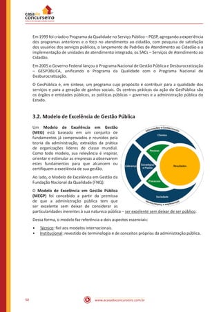 www.acasadoconcurseiro.com.br58
Em 1999 foi criado o Programa da Qualidade no Serviço Público – PQSP, agregando a experiência
dos programas anteriores e o foco no atendimento ao cidadão, com pesquisa de satisfação
dos usuários dos serviços públicos, o lançamento de Padrões de Atendimento ao Cidadão e a
implementação de unidades de atendimento integrado, os SACs – Serviços de Atendimento ao
Cidadão.
Em 2005 o Governo Federal lançou o Programa Nacional de Gestão Pública e Desburocratização
– GESPÚBLICA, unificando o Programa da Qualidade com o Programa Nacional de
Desburocratização.
O GesPública é, em síntese, um programa cujo propósito é contribuir para a qualidade dos
serviços e para a geração de ganhos sociais. Os centros práticos da ação do GesPública são
os órgãos e entidades públicos, as políticas públicas – governos e a administração pública do
Estado.
3.2. Modelo de Excelência de Gestão Pública
Um Modelo de Excelência em Gestão
(MEG) está baseado em um conjunto de
fundamentos já comprovados e reunidos pela
teoria da administração, extraídos da prática
de organizações líderes de classe mundial.
Como todo modelo, sua relevância é inspirar,
orientar e estimular as empresas a observarem
estes fundamentos para que alcancem ou
certifiquem a excelência de sua gestão.
Ao lado, o Modelo de Excelência em Gestão da
Fundação Nacional da Qualidade (FNQ).
O Modelo de Excelência em Gestão Pública
(MEGP) foi concebido a partir da premissa
de que a administração pública tem que
ser excelente sem deixar de considerar as
particularidades inerentes à sua natureza pública – ser excelente sem deixar de ser público.
Dessa forma, o modelo faz referência a dois aspectos essenciais:
•• Técnico: fiel aos modelos internacionais.
•• Institucional: revestido de terminologia e de conceitos próprios da administração pública.
 