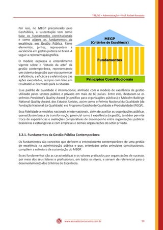 TRE/RS – Administração – Prof. Rafael Ravazolo
www.acasadoconcurseiro.com.br 59
Por isso, no MEGP preconizado pelo
GesPública, a sustentação tem como
base os fundamentos constitucionais
e como pilares os fundamentos da
excelência em Gestão Pública. Esses
elementos, juntos, representam a
excelência em gestão pública no Brasil. A
seguir a representação gráfica.
O modelo expressa o entendimento
vigente sobre o “estado da arte” da
gestão contemporânea, representando
um sistema de gestão que visa aumentar
a eficiência, a eficácia e a efetividade das
ações executadas, sempre com foco em
resultados e orientado para o cidadão.
Esse padrão de qualidade é internacional, alinhado com o modelo de excelência de gestão
utilizado pelos setores público e privado em mais de 60 países. Entre eles, destacam-se os
prêmios President’s Quality Award (específico para organizações públicas) e Malcolm Baldrige
National Quality Award, dos Estados Unidos, assim como o Prêmio Nacional da Qualidade (da
Fundação Nacional da Qualidade) e o Programa Gaúcho de Qualidade e Produtividade (PGQP).
Essa fidelidade a modelos nacionais e internacionais, além de auxiliar as organizações públicas
que estão em busca de transformação gerencial rumo à excelência da gestão, também permite
troca de experiências e avaliações comparativas de desempenho entre organizações públicas
brasileiras e estrangeiras e com empresas e demais organizações do setor privado.
3.2.1. Fundamentos da Gestão Pública Contemporânea
Os fundamentos são conceitos que definem o entendimento contemporâneo de uma gestão
de excelência na administração pública e que, orientados pelos princípios constitucionais,
compõem a estrutura de sustentação do MEGP.
Esses fundamentos são as características e os valores praticados por organizações de sucesso,
por meio dos seus líderes e profissionais, em todos os níveis, e servem de referencial para o
desenvolvimento dos Critérios de Excelência.
 