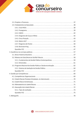 www.acasadoconcurseiro.com.br
2.3. Projetos x Processos . . . . . . . . . . . . . . . . . . . . . . . . . . . . . . . . . . . . . . . . . . . . . . . . . . . . . . . .  37
2.4. Ferramentas da Qualidade . . . . . . . . . . . . . . . . . . . . . . . . . . . . . . . . . . . . . . . . . . . . . . . . . .  38
2.4.1. Ciclo PDCA . . . . . . . . . . . . . . . . . . . . . . . . . . . . . . . . . . . . . . . . . . . . . . . . . . . . . . . . . . .  38
2.4.2. Fluxograma . . . . . . . . . . . . . . . . . . . . . . . . . . . . . . . . . . . . . . . . . . . . . . . . . . . . . . . . . . .  39
2.4.3. 5W2H . . . . . . . . . . . . . . . . . . . . . . . . . . . . . . . . . . . . . . . . . . . . . . . . . . . . . . . . . . . . . . .  42
2.4.4. Diagrama de Causa e Efeito  . . . . . . . . . . . . . . . . . . . . . . . . . . . . . . . . . . . . . . . . . . . . .  42
2.4.5. Cinco Porquês  . . . . . . . . . . . . . . . . . . . . . . . . . . . . . . . . . . . . . . . . . . . . . . . . . . . . . . . .  43
2.4.6. Matriz GUT . . . . . . . . . . . . . . . . . . . . . . . . . . . . . . . . . . . . . . . . . . . . . . . . . . . . . . . . . . .  43
2.4.7. Diagrama de Pareto . . . . . . . . . . . . . . . . . . . . . . . . . . . . . . . . . . . . . . . . . . . . . . . . . . . .  44
2.4.8. Brainstorming  . . . . . . . . . . . . . . . . . . . . . . . . . . . . . . . . . . . . . . . . . . . . . . . . . . . . . . . .  45
Questões FCC . . . . . . . . . . . . . . . . . . . . . . . . . . . . . . . . . . . . . . . . . . . . . . . . . . . . . . . . . . . . . .  47
3. Excelência nos serviços públicos  . . . . . . . . . . . . . . . . . . . . . . . . . . . . . . . . . . . . . . . . . . . . . . . . . . .  57
3.1. Breve Histórico Brasileiro . . . . . . . . . . . . . . . . . . . . . . . . . . . . . . . . . . . . . . . . . . . . . . . . . . . .  57
3.2. Modelo de Excelência de Gestão Pública . . . . . . . . . . . . . . . . . . . . . . . . . . . . . . . . . . . . . .  58
3.2.1. Fundamentos da Gestão Pública Contemporânea . . . . . . . . . . . . . . . . . . . . . . . . . . .  59
3.2.2. Dimensões . . . . . . . . . . . . . . . . . . . . . . . . . . . . . . . . . . . . . . . . . . . . . . . . . . . . . . . . . . .  61
3.3. Programa Nacional da Gestão Pública e Desburocratização . . . . . . . . . . . . . . . . . . . . . . . .  62
3.3.1. Sistema de Avaliação da Gestão Pública . . . . . . . . . . . . . . . . . . . . . . . . . . . . . . . . . . .  64
Questões FCC . . . . . . . . . . . . . . . . . . . . . . . . . . . . . . . . . . . . . . . . . . . . . . . . . . . . . . . . . . . . . .  67
4. Gestão por Competências . . . . . . . . . . . . . . . . . . . . . . . . . . . . . . . . . . . . . . . . . . . . . . . . . . . . . . . . .  69
4.1. Competências Organizacionais . . . . . . . . . . . . . . . . . . . . . . . . . . . . . . . . . . . . . . . . . . . . . . . .  69
4.2. Competências Pessoais (Humanas, ou Individuais) . . . . . . . . . . . . . . . . . . . . . . . . . . . . . .  70
4.3. Competência Interpessoal . . . . . . . . . . . . . . . . . . . . . . . . . . . . . . . . . . . . . . . . . . . . . . . . . . .  71
4.4. Mapeamento de competências . . . . . . . . . . . . . . . . . . . . . . . . . . . . . . . . . . . . . . . . . . . . . . .  71
4.5. Avaliação por competências . . . . . . . . . . . . . . . . . . . . . . . . . . . . . . . . . . . . . . . . . . . . . . . . .  72
4.5.1. Tipos de avaliação . . . . . . . . . . . . . . . . . . . . . . . . . . . . . . . . . . . . . . . . . . . . . . . . . . . . .  73
Questões FCC . . . . . . . . . . . . . . . . . . . . . . . . . . . . . . . . . . . . . . . . . . . . . . . . . . . . . . . . . . . . . .  75
5. Bibliografia . . . . . . . . . . . . . . . . . . . . . . . . . . . . . . . . . . . . . . . . . . . . . . . . . . . . . . . . . . . . . . . . . . . . .  78
 