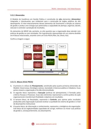 TRE/RS – Administração – Prof. Rafael Ravazolo
www.acasadoconcurseiro.com.br 61
3.2.2. Dimensões
O Modelo de Excelência em Gestão Pública é constituído de oito elementos (dimensões)
integrados e interatuantes que colaboram para a construção de órgãos públicos de alto
desempenho. O inter-relacionamento desses elementos dá movimento e direção ao sistema
de gestão e produz uma sinergia que potencializa a capacidade de planejar, organizar, decidir,
executar e controlar a produção de resultados.
Os elementos do MEGP são, portanto, os oito quesitos que a organização deve atender com
práticas de gestão ou com resultados. Ele é geralmente representado em um sistema dividido
em 4 blocos relacionados, atuando como um Ciclo PDCA (Plan, Do, Check, Act).
Confira a imagem a seguir.
3.2.2.1. Blocos (Ciclo PDCA)
1.	 O primeiro é o bloco do Planejamento, constituído pelas quatro primeiras dimensões do
Modelo: Governança, Estratégia e planos, Sociedade e Interesse público e Cidadania. Essas
partes movem a organização e lhe dão direcionalidade.
2.	 O segundo bloco representa a Execução (prática) do planejamento; é formado pelos
critérios Pessoas e Processos. Esses dois elementos representam o centro prático da ação
organizacional e transformam finalidade e objetivos em resultados.
3.	 O terceiro bloco, de Resultados, representa o Controle, pois apenas pelos resultados
produzidos pela organização é possível analisar a qualidade do sistema de gestão e o nível
de desempenho institucional.
4.	 O quarto bloco, de Informação e conhecimento, representa a inteligência da organização.
Este bloco dá ao órgão/entidade capacidade de corrigir, melhorar ou inovar suas práticas
de gestão e, consequentemente, seu desempenho.
 