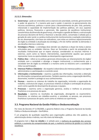 www.acasadoconcurseiro.com.br62
3.2.2.2. Dimensões
1.	Governança – pode ser entendida como o exercício de autoridade, controle, gerenciamento
e poder de governo. É a maneira pela qual o poder é exercício no gerenciamento dos
recursos econômicos, políticos e sociais para o desenvolvimento do país. Está, portanto,
relacionada à capacidade de implementação das políticas públicas, em seus aspectos
políticos, técnicos, financeiros e gerenciais. São aspectos de excelência institucional,
característicos da dimensão de governança, a formação e a gestão de líderes; a estruturação
do processo decisório de forma a favorecer a decisão célere, concertada e voltada para a
geração de valor social; e a prática institucional de monitoramento e avaliação sistemáticos
de seu desempenho, com base em indicadores, com vistas ao contínuo reposicionamento
do órgão ou entidade e atualização da estratégia, a fim de melhor atender às demandas e
aos desafios internos e externos.
2.	 Estratégias e Planos – a estratégia deve atender aos objetivos e dispor de metas e planos
articulados para as unidades internas. Deve ser formulada a partir da prospecção dos
resultados institucionais que se espera alcançar, considerados os recursos internos e
externos; assim como os fatores intervenientes, especialmente aqueles que possam
representar riscos ou oportunidades ao desempenho organizacional.
3.	 Público Alvo – refere-se às práticas gerenciais direcionadas ao relacionamento do órgão/
entidade com a sociedade e abrange a imagem institucional, o conhecimento que a
sociedade tem do órgão ou entidade e a maneira como se relaciona com a sociedade e
induz sua participação.
4.	 Interesse Público e Cidadania – diz respeito à observância do interesse público e ao regime
administrativo e a participação e o controle social.
5.	 Informações e Conhecimento – examina a gestão das informações, incluindo a obtenção
de informações comparativas pertinentes. Também examina como a organização identifica,
desenvolve, mantém e protege os seus conhecimentos.
6.	Pessoas – examina os sistemas de trabalho da organização, incluindo a organização do
trabalho, a estrutura de cargos, os processos relativos à seleção e contratação de pessoas,
assim como a gestão do desempenho de pessoas e equipes.
7.	Processos – examina como a organização gerencia, analisa e melhora os processos
finalísticos e os processos de apoio.
8.	 Resultados – examina os resultados da organização, abrangendo os orçamentário-
financeiros, os relativos aos cidadãos-usuários, a sociedade, as pessoas, aos processos
finalísticos e processos de apoio, assim como os relativos ao suprimento.
3.3. Programa Nacional da Gestão Pública e Desburocratização
Por meio do Decreto nº 5.378/2005, o governo federal criou o Programa Nacional da Gestão
Pública e Desburocratização – GesPública.
É um programa de qualidade específico para organizações públicas dos três poderes, da
administração direta e indireta, nos três níveis da federação.
O programa tem o foco no cidadão e é voltado para a melhoria da qualidade dos serviços
públicos, o aumento da competitividade do país, a melhoria contínua da gestão e o rumo da
excelência.
 