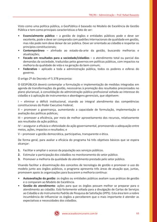 TRE/RS – Administração – Prof. Rafael Ravazolo
www.acasadoconcurseiro.com.br 63
Visto como uma política pública, o GesPública é baseado no Modelo de Excelência de Gestão
Pública e tem como principais características o fato de ser:
•• Essencialmente público – a gestão de órgãos e entidades públicos pode e deve ser
excelente, pode e deve ser comparada com padrões internacionais de qualidade em gestão,
mas não pode nem deve deixar de ser pública. Deve ser orientado ao cidadão e respeitar os
princípios constitucionais;
•• Contemporâneo – alinhado ao estado-da-arte da gestão, buscando melhorias e
atualizações;
•• Focado em resultados para a sociedade/cidadãos – o atendimento total ou parcial das
demandas da sociedade, traduzidas pelos governos em políticas públicas, com impactos na
melhoria da qualidade de vida e na geração do bem comum;
•• Federativo – aplicado a toda a administração pública, todos os poderes e esferas do
governo.
O artigo 2º do Decreto nº 5.378 preconiza:
O GESPÚBLICA deverá contemplar a formulação e implementação de medidas integradas em
agenda de transformações da gestão, necessárias à promoção dos resultados preconizados no
plano plurianual, à consolidação da administração pública profissional voltada ao interesse do
cidadão e à aplicação de instrumentos e abordagens gerenciais, que objetivem:
I – eliminar o déficit institucional, visando ao integral atendimento das competências
constitucionais do Poder Executivo Federal;
II – promover a governança, aumentando a capacidade de formulação, implementação e
avaliação das políticas públicas;
III – promover a eficiência, por meio de melhor aproveitamento dos recursos, relativamente
aos resultados da ação pública;
IV – assegurar a eficácia e efetividade da ação governamental, promovendo a adequação entre
meios, ações, impactos e resultados; e
V – promover a gestão democrática, participativa, transparente e ética.
De forma geral, para avaliar a eficácia do programa há três objetivos básicos que se espera
alcançar:
1.	 Facilitar e ampliar o acesso da população aos serviços públicos.
2.	 Estimular a participação dos cidadãos no monitoramento do setor público.
3.	 Promover a melhoria da qualidade do atendimento prestado pelo setor público.
Visando facilitar a disseminação dos conceitos de tecnologia de gestão e promover o uso do
modelo junto aos órgãos públicos, o programa apresenta três áreas de atuação que, juntas,
promovem apoio às organizações para buscarem a melhoria contínua:
•• Autoavaliação da gestão: os órgãos ou entidades públicas avaliam suas práticas de gestão
e o comparam ao Modelo de Excelência.
•• Gestão do atendimento: ações para que os órgãos possam melhor se preparar para o
atendimento ao cidadão. Está fortemente voltada para a divulgação de Cartas de Serviços
ao Cidadão e do Instrumento Padrão de Pesquisa de Satisfação (IPPS). Esta área tem a nobre
incumbência de influenciar os órgãos a perceberem que o mais importante é atender as
expectativas e necessidades dos cidadãos.
 