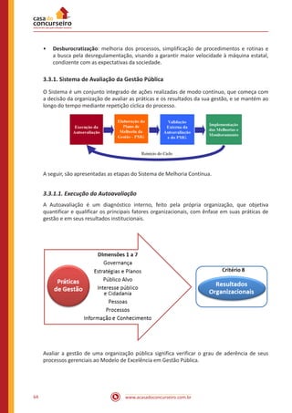 www.acasadoconcurseiro.com.br64
•• Desburocratização: melhoria dos processos, simplificação de procedimentos e rotinas e
a busca pela desregulamentação, visando a garantir maior velocidade à máquina estatal,
condizente com as expectativas da sociedade.
3.3.1. Sistema de Avaliação da Gestão Pública
O Sistema é um conjunto integrado de ações realizadas de modo contínuo, que começa com
a decisão da organização de avaliar as práticas e os resultados da sua gestão, e se mantém ao
longo do tempo mediante repetição cíclica do processo.
A seguir, são apresentadas as etapas do Sistema de Melhoria Contínua.
3.3.1.1. Execução da Autoavaliação
A Autoavaliação é um diagnóstico interno, feito pela própria organização, que objetiva
quantificar e qualificar os principais fatores organizacionais, com ênfase em suas práticas de
gestão e em seus resultados institucionais.
Avaliar a gestão de uma organização pública significa verificar o grau de aderência de seus
processos gerenciais ao Modelo de Excelência em Gestão Pública.
 