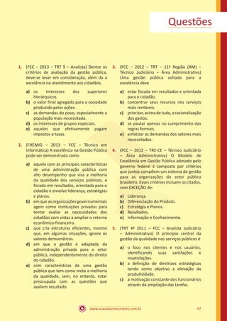 www.acasadoconcurseiro.com.br 67
Questões
1.	 (FCC – 2013 – TRT 9 – Analista) Dentre os
critérios de avaliação da gestão pública,
deve-se levar em consideração, além da a
excelência no atendimento aos cidadãos,
a)	 os interesses dos superiores
hierárquicos.
b)	 o valor final agregado para a sociedade
produzido pelas ações.
c)	 as demandas do povo, especialmente a
população mais necessitada.
d)	 os interesses de grupos especiais.
e)	 aqueles que efetivamente pagam
impostos e taxas.
2.	 (FHEMIG – 2013 – FCC – Técnico em
Informática) A excelência na Gestão Pública
pode ser demonstrada como
a)	 aquela com as principais características
de uma administração pública com
alto desempenho que visa a melhoria
da qualidade dos serviços públicos, é
focada em resultados, orientada para o
cidadão e envolve liderança, estratégias
e planos.
b)	 emqueasorganizaçõesgovernamentais
agem como instituições privadas para
tentar avaliar as necessidades dos
cidadãos com vistas a ampliar o retorno
econômico-financeiro.
c)	 que cria estruturas eficientes, mesmo
que, em algumas situações, ignore os
valores democráticos.
d)	 em que a gestão é adaptada da
administração privada para o setor
público, independentemente do direito
do cidadão.
e)	 com características de uma gestão
pública que tem como meta a melhoria
da qualidade, sem, no entanto, estar
preocupada com as questões que
avaliem resultado.
3.	 (FCC – 2012 – TRT – 11ª Região (AM) –
Técnico Judiciário – Área Administrativa)
Uma gestão pública voltada para a
excelência deve
a)	 estar focada em resultados e orientada
para o cidadão.
b)	 concentrar seus recursos nos serviços
mais rentáveis.
c)	 priorizar,acimadetudo,aracionalização
dos gastos.
d)	 se pautar apenas no cumprimento das
regras formais.
e)	 enfatizar as demandas dos setores mais
necessitados.
4.	 (FCC – 2012 – TRE-CE – Técnico Judiciário
– Área Administrativa) O Modelo de
Excelência em Gestão Pública adotado pelo
governo federal é composto por critérios
que juntos compõem um sistema de gestão
para as organizações do setor público
brasileiro. Esses critérios incluem os citados,
com EXCEÇÃO de:
a)	 Liderança.
b)	 Diferenciação do Produto.
c)	 Estratégia e Planos.
d)	 Resultados.
e)	 Informação e Conhecimento.
5.	 (TRT 4ª 2011 – FCC – Analista Judiciário
– Administrativo) O princípio central da
gestão da qualidade nos serviços públicos é
a)	 o foco nos clientes e nos usuários,
identificando suas satisfações e
insatisfações.
b)	 a definição de diretrizes estratégicas
tendo como objetivo a elevação da
produtividade.
c)	 a motivação constante dos funcionários
através da ampliação das tarefas.
 