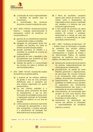 www.acasadoconcurseiro.com.br68
d)	 a atribuição de maior responsabilidade
e liberdade de opinião para os
funcionários.
e)	 a racionalização dos processos
decisórios, visando à redução de custos.
6.	 (FCC – 2010 – TCM-CE – Analista de Controle
Externo – Inspeção Governamental) O
pressuposto central da excelência no
serviço público é a
a)	 garantia de um atendimento impessoal
e padronizado a todos os cidadãos.
b)	 obrigação de participação direta dos
cidadãos nas decisões em todos os
âmbitos da administração pública.
c)	 atenção prioritária ao cidadão e à
sociedade na condição de usuários de
serviços públicos.
d)	 publicação de toda a legislação e dos
procedimentos que envolvem os atos
da administração pública.
e)	 redução dos gastos e a racionalização
dos serviços em todos os âmbitos da
administração pública.
7.	 (FCC – 2009 – TCE-GO – Analista) No modelo
de excelência em gestão pública,
a)	 a ausência de um enfoque sistêmico
da gestão é uma de suas principais
deficiências pois é composto por
sete critérios organizados em quatro
grandes blocos.
b)	 um dos critérios avaliados é a
liderança, parte constitutiva do bloco
de planejamento, e que no item
formulação de estratégias analisa como
a organização participa da formulação
das políticas públicas na sua área de
atuação.
c)	 o bloco pessoas e processos representa
a execução do planejamento e serve
para acompanhar a própria execução
e o atendimento da satisfação dos
destinatários dos serviços públicos.
d)	 o bloco de resultados, composto
apenas pelo critério de mesmo nome,
analisa como o desempenho da
organização evoluiu quanto à satisfação
dos cidadãos e à melhoria dos seus
processos organizacionais.
e)	 o item gestão de processos de apoio
analisa como é feita a gestão dos
projetos de serviços e produtos,
destacando-se o tempo de ciclo dos
projetos e as transferências de lições
aprendidas anteriormente.
8.	 (FCC – 2007 – Prefeitura de São Paulo – SP
– Auditor Fiscal do Município) A questão
da excelência dos serviços públicos
tem merecido destaque no debate
contemporâneo a respeito do Estado e
da Administração Pública. Os padrões
superiores de excelência nos serviços
públicos são adquiridos em decorrência,
a)	 basicamente, da observância do sistema
de controle, independentemente das
metas gerenciais estabelecidas.
b)	 principalmente, da adoção de novas
filosofias gerenciais e organizacionais,
da valorização dos recursos humanos
e da incorporação, pelos servidores
públicos, da perspectiva da cidadania.
c)	 especificamente de demonstrarem
qualidade na medida em que atendem
às expectativas dos contribuintes
independentemente dos custos e da
quantidade de recursos mobilizados.
d)	 essencialmente, da incorporação pelo
servidor de uma nova postura ética
e da generalização de um espírito
fiscalizador no setor público.
e)	 basicamente da observância das
normas que definem as atribuições
e responsabilidades de servidores
públicos e usuários.
Gabarito: 1. B 2. A 3. A 4. B 5. A 6. C 7. D 8. B
 