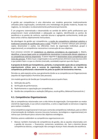 TRE/RS – Administração – Prof. Rafael Ravazolo
www.acasadoconcurseiro.com.br 69
4. Gestão por Competências
A gestão por competências é uma alternativa aos modelos gerenciais tradicionalmente
utilizados pelas organizações, constituindo uma metodologia de gestão moderna, focada nos
negócios, no mercado e no desenvolvimento profissional permanente.
É um programa sistematizado e desenvolvido no sentido de definir perfis profissionais que
proporcionem maior produtividade e adequação ao negócio, identificando os pontos de
excelência e os pontos de carência, suprindo lacunas e agregando conhecimento, tendo por
base certos critérios objetivamente mensuráveis.
Na abordagem da gestão por competências, a noção de competência individual substitui o
tradicional conceito de qualificação para o cargo. Propõe-se a orientar esforços para planejar,
captar, desenvolver e avaliar, nos diferentes níveis da organização (individual, grupal e
organizacional), as competências necessárias à consecução de seus objetivos.
Esse processo consiste em estabelecer os objetivos estratégicos da organização e, depois,
identificar a lacuna (gap) entre as competências necessárias à consecução desses objetivos e
as competências internas disponíveis. O passo seguinte é desenvolver essas competências por
meio das pessoas. A ideia é que a organização e seus profissionais eliminem essas lacunas entre
o que podem fazer e o que os clientes (mercado, sociedade) esperam que eles façam.
A proposta da Gestão por Competências, portanto, é compreender quais são as competências
organizacionais críticas para o sucesso da organização, desdobrá-las em termos de
competências profissionais e desenvolvê-las junto ao quadro de funcionários internos.
Percebe-se, pelo exposto acima, que geralmente divide-se as competências em Organizacionais
(aquelas da organização) e Humanas (das pessoas).
Um modelo genérico de Gestão por Competências possui quatro fases:
1.	 Definição dos perfis.
2.	 Verificação de performances.
3.	 Realinhamento e capacitação por competências.
4.	 Gestão das competências e avaliação (360 graus, escala gráfica, Balanced Scorecard etc.)
4.1. Competências Organizacionais
São as competências relacionadas com a vida íntima da organização. Correspondem ao modus
vivendi da organização, à sua cultura corporativa, a como a organização se estrutura e organiza
para realizar o trabalho.
Uma competência organizacional é mais que a soma das competências individuais, pois se refere
à harmonização de múltiplos recursos (recursos humanos, tecnológicos e organizacionais) em
rotinas que contribuam para o alcance dos objetivos estratégicos.
Distintos autores subdividem as competências organizacionais em:
•• Básicas: também chamadas de competências de gestão, são as aquelas relacionadas com
a gestão de recursos — financeiros, comerciais, produtivos, etc. Sem o domínio dessas
competências básicas, a organização não consegue alcançar níveis elevados de excelência.
 