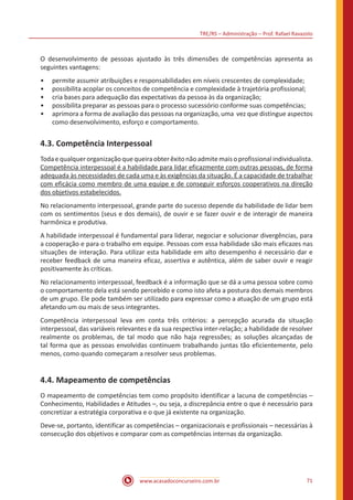 TRE/RS – Administração – Prof. Rafael Ravazolo
www.acasadoconcurseiro.com.br 71
O desenvolvimento de pessoas ajustado às três dimensões de competências apresenta as
seguintes vantagens:
•• permite assumir atribuições e responsabilidades em níveis crescentes de complexidade;
•• possibilita acoplar os conceitos de competência e complexidade à trajetória profissional;
•• cria bases para adequação das expectativas da pessoa às da organização;
•• possibilita preparar as pessoas para o processo sucessório conforme suas competências;
•• aprimora a forma de avaliação das pessoas na organização, uma vez que distingue aspectos
como desenvolvimento, esforço e comportamento.
4.3. Competência Interpessoal
Todaequalquerorganizaçãoquequeiraobterêxitonãoadmitemaisoprofissionalindividualista.
Competência interpessoal é a habilidade para lidar eficazmente com outras pessoas, de forma
adequada às necessidades de cada uma e às exigências da situação. É a capacidade de trabalhar
com eficácia como membro de uma equipe e de conseguir esforços cooperativos na direção
dos objetivos estabelecidos.
No relacionamento interpessoal, grande parte do sucesso depende da habilidade de lidar bem
com os sentimentos (seus e dos demais), de ouvir e se fazer ouvir e de interagir de maneira
harmônica e produtiva.
A habilidade interpessoal é fundamental para liderar, negociar e solucionar divergências, para
a cooperação e para o trabalho em equipe. Pessoas com essa habilidade são mais eficazes nas
situações de interação. Para utilizar esta habilidade em alto desempenho é necessário dar e
receber feedback de uma maneira eficaz, assertiva e autêntica, além de saber ouvir e reagir
positivamente às críticas.
No relacionamento interpessoal, feedback é a informação que se dá a uma pessoa sobre como
o comportamento dela está sendo percebido e como isto afeta a postura dos demais membros
de um grupo. Ele pode também ser utilizado para expressar como a atuação de um grupo está
afetando um ou mais de seus integrantes.
Competência interpessoal leva em conta três critérios: a percepção acurada da situação
interpessoal, das variáveis relevantes e da sua respectiva inter-relação; a habilidade de resolver
realmente os problemas, de tal modo que não haja regressões; as soluções alcançadas de
tal forma que as pessoas envolvidas continuem trabalhando juntas tão eficientemente, pelo
menos, como quando começaram a resolver seus problemas.
4.4. Mapeamento de competências
O mapeamento de competências tem como propósito identificar a lacuna de competências –
Conhecimento, Habilidades e Atitudes –, ou seja, a discrepância entre o que é necessário para
concretizar a estratégia corporativa e o que já existente na organização.
Deve-se, portanto, identificar as competências – organizacionais e profissionais – necessárias à
consecução dos objetivos e comparar com as competências internas da organização.
 