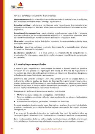 www.acasadoconcurseiro.com.br72
Para essa identificação são utilizadas diversas técnicas:
Pesquisa documental – inclui a análise do conteúdo da missão, da visão de futuro, dos objetivos
e de outros documentos relativos à estratégia organizacional.
Entrevista individual – seleciona-se indivíduos de maior conhecimento da organização e faz-
se um roteiro de perguntas acerca da percepção quanto às competências de relevância para a
organização.
Entrevista coletiva ou grupo focal – o entrevistado é o moderador do grupo de 6 a 12 pessoas e
atua na coordenação das discussões com vistas a identificar as competências relevantes. Neste
caso o entrevistador deverá montar seu roteiro de questões e registro de dados.
Observação – consiste na análise do trabalho, no registro de seus resultados e daquilo que é
preciso para alcançá-los.
Simulações – a partir de análises de tendências do mercado, faz-se suposições sobre o futuro
do trabalho e do ambiente de trabalho.
Questionários estruturados – é o mais utilizado no mapeamento de competências nas
organizações. Permitem que os respondentes avaliem o grau de importância das competências
apresentadas.
4.5. Avaliação por competências
A Avaliação por Competências é uma maneira de estimar o aproveitamento do potencial
individual de cada pessoas na organização. Em função do trabalho de mapeamento e
mensuração do sistema de gestão por competências, o instrumento de avaliação das pessoas
se fundamenta nos perfis ideais para a organização.
Geralmente são utilizadas avaliações 360°, mas também podem ser usados demais os
instrumentos vistos no capítulo de Gestão de Desempenho. A partir desse instrumento, é
possível verificar se o perfil das pessoas da organização se ajusta ao que foi determinado; de que
forma e em que locais as pessoas podem ser mais bem aproveitadas; e quais as competências
técnicas e comportamentais que precisam ser melhoradas.
As organizações avaliam o desempenho de seus funcionários para:
•• Melhorar sua autopercepção e a percepção do entorno social.
•• Fornecer feedback, permitindo melhorias no comportamento, nas atitudes, habilidades ou
conhecimentos.
•• Fundamentar recompensas, promoções, transferências, demissões.
Em suma, a avaliação de desempenho busca diagnosticar e analisar o desempenho individual e
grupal dos funcionários, com o objetivo final de melhorar desempenho das próprias pessoas e
da organização.
É um processo de redução da incerteza do colaborador (por meio do feedback sobre seu
desempenho) e de consonância (troca de ideias e concordância com a visão de outras pessoas).
Dar e receber feedback (retorno, realimentação) constitui uma das habilidades interpessoais
imprescindíveis ao funcionamento produtivo de um grupo humano em qualquer contexto.
 