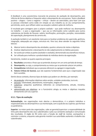 TRE/RS – Administração – Prof. Rafael Ravazolo
www.acasadoconcurseiro.com.br 73
O feedback é uma característica marcante do processo de avaliação de desempenho, pois
informa de forma objetiva e frequente sobre o desempenho de uma pessoa. Tanto o feedback
positivo – elogios – como o negativo – críticas – devem ser exercitados, para fazer com que
as pessoas entendam como estão em relação ao seu trabalho ou ao seu comportamento,
permitindo, assim, que reflitam sobre sua atuação e adotem ações de melhoria.
O resultado gera vantagens para o próprio avaliado – que pode melhorar seu desempenho
no trabalho – e para a organização – que usa as informações como subsídio para outros
subsistemas da Gestão de Pessoas: salário, bonificações, promoções, punições, necessidades
de capacitação, planejamento da carreira etc.
A avaliação também é um excelente meio para se localizar problemas de supervisão, gerência,
integração, adequação aos cargos, estrutura etc. Para isso, deve atender às seguintes linhas
básicas:
1.	 Abarcar tanto o desempenho das atividades, quanto o alcance de metas e objetivos.
2.	 Analisar objetivamente o desempenho (e não subjetivamente os hábitos pessoais).
3.	 Ser aceita por ambas as partes (avaliador e avaliado), demonstrado seus benefícios mútuos.
4.	 Ser utilizada para melhorar a produtividade do indivíduo dentro da organização.
Geralmente, medem-se quatro aspectos principais:
1.	Resultados concretos e finais que se pretende alcançar em um certo período de tempo.
2.	Desempenho, ou seja, o comportamento ou meios que se pretende colocar em prática.
3.	Competências individuais que as pessoas oferecem ou agregam à organização.
4.	 Fatores Críticos de Sucesso, que são aspectos fundamentais para que a organização seja
bem sucedida.
Dentro desse contexto, diversos tipos de dados que podem ser aferidos, por exemplo:
•• de produção: informações objetivas sobre vendas, unidades produzidas, lucro etc.
•• pessoais: rotatividade, absenteísmo, reclamações, elogios etc.
•• subjetivos: perguntas qualitativas referentes ao comportamento, atitude, iniciativa,
liderança.
•• administração por objetivos: se o funcionário atingiu as metas e objetivos traçados
diretamente com seu superior.
4.5.1. Tipos de avaliação
Autoavaliação: nas organizações mais abertas e democráticas, é o próprio indivíduo o
responsável pelo seu desempenho e sua monitoração, com a ajuda do seu superior, que fornece
os parâmetros.
Superior: na maior parte das organizações, cabe ao gerente/supervisor a responsabilidade de
linha pelo desempenho dos seus subordinados e pela sua constante avaliação e comunicação
dos resultados. O órgão de RH entra com a função de staff de montar, acompanhar e
controlar o sistema, enquanto cada gerente mantém sua autoridade avaliando o trabalho dos
subordinados.
 