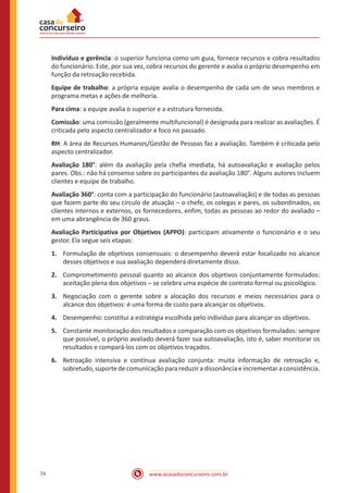 www.acasadoconcurseiro.com.br74
Indivíduo e gerência: o superior funciona como um guia, fornece recursos e cobra resultados
do funcionário. Este, por sua vez, cobra recursos do gerente e avalia o próprio desempenho em
função da retroação recebida.
Equipe de trabalho: a própria equipe avalia o desempenho de cada um de seus membros e
programa metas e ações de melhoria.
Para cima: a equipe avalia o superior e a estrutura fornecida.
Comissão: uma comissão (geralmente multifuncional) é designada para realizar as avaliações. É
criticada pelo aspecto centralizador e foco no passado.
RH: A área de Recursos Humanos/Gestão de Pessoas faz a avaliação. Também é criticada pelo
aspecto centralizador.
Avaliação 180°: além da avaliação pela chefia imediata, há autoavaliação e avaliação pelos
pares. Obs.: não há consenso sobre os participantes da avaliação 180°. Alguns autores incluem
clientes e equipe de trabalho.
Avaliação 360°: conta com a participação do funcionário (autoavaliação) e de todas as pessoas
que fazem parte do seu círculo de atuação – o chefe, os colegas e pares, os subordinados, os
clientes internos e externos, os fornecedores, enfim, todas as pessoas ao redor do avaliado –
em uma abrangência de 360 graus.
Avaliação Participativa por Objetivos (APPO): participam ativamente o funcionário e o seu
gestor. Ela segue seis etapas:
1.	 Formulação de objetivos consensuais: o desempenho deverá estar focalizado no alcance
desses objetivos e sua avaliação dependerá diretamente disso.
2.	 Comprometimento pessoal quanto ao alcance dos objetivos conjuntamente formulados:
aceitação plena dos objetivos – se celebra uma espécie de contrato formal ou psicológico.
3.	 Negociação com o gerente sobre a alocação dos recursos e meios necessários para o
alcance dos objetivos: é uma forma de custo para alcançar os objetivos.
4.	 Desempenho: constitui a estratégia escolhida pelo indivíduo para alcançar os objetivos.
5.	 Constante monitoração dos resultados e comparação com os objetivos formulados: sempre
que possível, o próprio avaliado deverá fazer sua autoavaliação, isto é, saber monitorar os
resultados e compará-los com os objetivos traçados.
6.	 Retroação intensiva e contínua avaliação conjunta: muita informação de retroação e,
sobretudo, suporte de comunicação para reduzir a dissonância e incrementar a consistência.
 