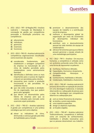 www.acasadoconcurseiro.com.br 75
Questões
1.	 (FCC – 2012 – TRT – 6ª Região (PE) – Analista
Judiciário – Execução de Mandados) A
concepção de gestão por competências
pressupõe a focalização prioritária nas
competências
a)	 educacionais.
b)	 individuais.
c)	 gerenciais.
d)	 essenciais.
e)	 funcionais.
2.	 (FCC – 2012 – TRE-CE – Analista Judiciário) As
competências organizacionais classificadas
como essenciais são aquelas
a)	 consideradas fundamentais, pois
estabelecem a vantagem competitiva
da empresa na manutenção de um
clima de trabalho percebido pelos
colaboradores como extremamente
favorável.
b)	 identificadas e definidas como as mais
importantes para o sucesso do negócio
e devem ser percebidas pelos clientes.
c)	 necessárias para manter a produção
funcionando e são percebidas no
ambiente interno
d)	 que não estão vinculadas à atividade-
fim da organização, mas que podem
gerar valor agregado.
e)	 que devem ser desenvolvidas pelos
líderes da empresa para que os
valores indicados pelo mercado como
essenciais sejam praticados.
3.	 (FCC – 2012 – TRE-CE – Analista Judiciário)
A gestão por competências é uma prática
estratégica que tem como objetivo
a)	 elevar os indicadores de clima,
diminuindo o estresse gerado pela falta
de habilidades para a função.
b)	 promover o desenvolvimento das
equipes de trabalho e a contribuição
social da empresa.
c)	 melhorar o desempenho global da
organização por meio do incremento
do desempenho individual dos
funcionários.
d)	 contribuir com o desenvolvimento
pessoal de cada membro da equipe de
colaboradores.
e)	 oferecerferramentasparaqueoslíderes
possam gerenciar a equipe através de
uma metodologia participativa.
4.	 FCC – 2012 – TRF 5 – Analista – Em recursos
humanos, a competência é utilizada como
um acrônimo conhecido como CHA, isto é,
uma forma de representar as palavras:
a)	 Confiança, Harmonia e Atitudes.
b)	 Capacidades, Harmonia e Arejamento.
c)	 Competitividade, Hierarquia e
Atividades.
d)	 Conhecimento, Habilidades e Atitudes.
e)	 Colaboração, Habilidades e Autonomia.
5.	 (FCC – 2011 – TRE-AP – Analista Judiciário) O
processo de escolha na captação de pessoas
em uma abordagem tradicional, é realizada
observando-se a adequação da pessoa para
o cargo. Na abordagem por competências
observa-se a adequação para
a)	 com as metas financeiras da empresa.
b)	 as tarefas a serem executadas.
c)	 uma trajetória específica.
d)	 atingir os objetivos esperados.
e)	 as funções exigidas.
6.	 (FCC – 2011 – TRE-AP – Analista Judiciário)
Tradicionalmente, competência é definida
como um conjunto de conhecimentos,
habilidades e atitudes necessárias para
que as pessoas desenvolvam seu trabalho.
 