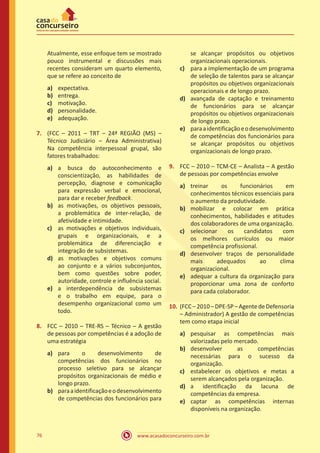 www.acasadoconcurseiro.com.br76
Atualmente, esse enfoque tem se mostrado
pouco instrumental e discussões mais
recentes consideram um quarto elemento,
que se refere ao conceito de
a)	 expectativa.
b)	 entrega.
c)	 motivação.
d)	 personalidade.
e)	 adequação.
7.	 (FCC – 2011 – TRT – 24ª REGIÃO (MS) –
Técnico Judiciário – Área Administrativa)
Na competência interpessoal grupal, são
fatores trabalhados:
a)	 a busca do autoconhecimento e
conscientização, as habilidades de
percepção, diagnose e comunicação
para expressão verbal e emocional,
para dar e receber feedback.
b)	 as motivações, os objetivos pessoais,
a problemática de inter-relação, de
afetividade e intimidade.
c)	 as motivações e objetivos individuais,
grupais e organizacionais, e a
problemática de diferenciação e
integração de subsistemas.
d)	 as motivações e objetivos comuns
ao conjunto e a vários subconjuntos,
bem como questões sobre poder,
autoridade, controle e influência social.
e)	 a interdependência de subsistemas
e o trabalho em equipe, para o
desempenho organizacional como um
todo.
8.	 FCC – 2010 – TRE-RS – Técnico – A gestão
de pessoas por competências é a adoção de
uma estratégia
a)	 para o desenvolvimento de
competências dos funcionários no
processo seletivo para se alcançar
propósitos organizacionais de médio e
longo prazo.
b)	 paraaidentificaçãoeodesenvolvimento
de competências dos funcionários para
se alcançar propósitos ou objetivos
organizacionais operacionais.
c)	 para a implementação de um programa
de seleção de talentos para se alcançar
propósitos ou objetivos organizacionais
operacionais e de longo prazo.
d)	 avançada de captação e treinamento
de funcionários para se alcançar
propósitos ou objetivos organizacionais
de longo prazo.
e)	 paraaidentificaçãoeodesenvolvimento
de competências dos funcionários para
se alcançar propósitos ou objetivos
organizacionais de longo prazo.
9.	 FCC – 2010 – TCM-CE – Analista – A gestão
de pessoas por competências envolve
a)	 treinar os funcionários em
conhecimentos técnicos essenciais para
o aumento da produtividade.
b)	 mobilizar e colocar em prática
conhecimentos, habilidades e atitudes
dos colaboradores de uma organização.
c)	 selecionar os candidatos com
os melhores currículos ou maior
competência profissional.
d)	 desenvolver traços de personalidade
mais adequados ao clima
organizacional.
e)	 adequar a cultura da organização para
proporcionar uma zona de conforto
para cada colaborador.
10.	(FCC – 2010 – DPE-SP – Agentede Defensoria
– Administrador) A gestão de competências
tem como etapa inicial
a)	 pesquisar as competências mais
valorizadas pelo mercado.
b)	 desenvolver as competências
necessárias para o sucesso da
organização.
c)	 estabelecer os objetivos e metas a
serem alcançados pela organização.
d)	 a identificação da lacuna de
competências da empresa.
e)	 captar as competências internas
disponíveis na organização.
 