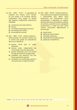 www.acasadoconcurseiro.com.br 77
TRE/RS – Administração – Prof. Rafael Ravazolo
11.	FCC – 2010 – AL-SP – A capacidade de
trabalhar com eficácia como membro
de uma equipe e de conseguir esforços
cooperativos nessa equipe na direção
dos objetivos estabelecidos denomina-se
habilidade
a)	 conceitual ou de visão sistêmica.
b)	 técnica.
c)	 de relação interpessoal ou humana.
d)	 de resolução de conflitos.
e)	 de alocação de recursos.
12.	(FCC – 2009 – TJ-AP – Analista Judiciário –
Administração) Um processo seletivo que
se orienta pela gestão de competências
deve visar a seleção de	
a)	 pessoas certas para os cargos
oferecidos.
b)	 talentos inatos, independente das
necessidades atuais da organização.
c)	 pessoas adequadas para uma carreira
de longo prazo dentro da organização.
d)	 candidatos com potencial, mas com
baixas expectativas salariais.
e)	 candidatos com qualificação superior à
necessária para os cargos oferecidos.
13.	(FCC – 2007 – TRE-PB – Analista Judiciário –
Área Judiciária) Um programa sistematizado
e desenvolvido para definir perfis
profissionais que proporcionem maior
produtividade e adequação ao negócio,
identificando pontos de excelência e pontos
de carências, suprindo lacunas e agregando
conhecimento e, tendo por base certos
critérios mensuráveis objetivamente é
denominado:
a)	 gestão social.
b)	 gestão do conhecimento.
c)	 educação corporativa.
d)	 desenvolvimento organizacional.
e)	 gestão por competências.
Gabarito: 1. D 2. B 3. C 4. D 5. C 6. B 7. D 8. E 9. B 10. D 11. C 12. C 13. E
 