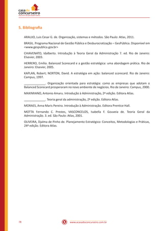 www.acasadoconcurseiro.com.br78
5. Bibliografia
ARAUJO, Luis Cesar G. de. Organização, sistemas e métodos. São Paulo: Atlas, 2011.
BRASIL. Programa Nacional de Gestão Pública e Desburocratização – GesPública. Disponível em
<www.gespublica.gov.br>
CHIAVENATO, Idalberto. Introdução à Teoria Geral da Administração 7. ed. Rio de Janeiro:
Elsevier, 2003.
HERRERO, Emílio. Balanced Scorecard e a gestão estratégica: uma abordagem prática. Rio de
Janeiro: Elsevier, 2005.
KAPLAN, Robert; NORTON, David. A estratégia em ação: balanced scorecard. Rio de Janeiro:
Campus, 1997.
_____________. Organização orientada para estratégia: como as empresas que adotam o
Balanced Scorecard prosperaram no novo ambiente de negócios. Rio de Janeiro: Campus, 2000.
MAXIMIANO, Antonio Amaru. Introdução à Administração, 2ª edição. Editora Atlas.
_____________. Teoria geral da administração, 2ª edição. Editora Atlas.
MORAES, Anna Maris Pereira. Introdução à Administração. Editora Prentice Hall.
MOTTA Fernando C. Prestes, VASCONCELOS, Isabella F. Gouveia de. Teoria Geral da
Administração. 3. ed. São Paulo: Atlas, 2001.
OLIVEIRA, Djalma de Pinho de. Planejamento Estratégico: Conceitos, Metodologias e Práticas,
24ª edição. Editora Atlas.
 