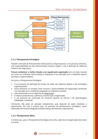TRE/RS – Administração – Prof. Rafael Ravazolo
www.acasadoconcurseiro.com.br 9
1.1.1. Planejamento Estratégico
Também chamado de Planejamento Institucional ou Organizacional, é um processo dinâmico,
sob responsabilidade da alta administração (maiores cargos) e visa à definição de objetivos
amplos e de longo prazo.
Procura estabelecer a melhor direção a ser seguida pela organização com um todo, levando
em conta seu ambiente interno (forças e fraquezas) e sua interação com o ambiente externo
(ameaças e oportunidades).
Em suma, o Planejamento Estratégico:
•• é um processo de definição da missão, da visão, dos objetivos globais e das estratégias
organizacionais;
•• busca fortalecer as sinergias entre recursos e potencialidades da organização, facilitando
sua interação com o ambiente (adaptação ao ambiente mutável);
•• está relacionado com os objetivos de longo prazo;
•• é amplo (compreensivo, sistêmico), envolve toda a organização;
•• é um processo de construção de consenso (quanto ao futuro) e de aprendizagem
(adaptação, mudança);
Entretanto, não pode ser aplicado isoladamente, pois depende de ações imediatas e
operacionais. Por isso, é preciso que, no processo de planejamento estratégico, sejam
elaborados de maneira integrada os planos táticos (funcionais) e operacionais.
1.1.2. Planejamento Tático
É notório que, para o Planejamento Estratégico dar certo, cada área da organização deve fazer
sua parte.
 