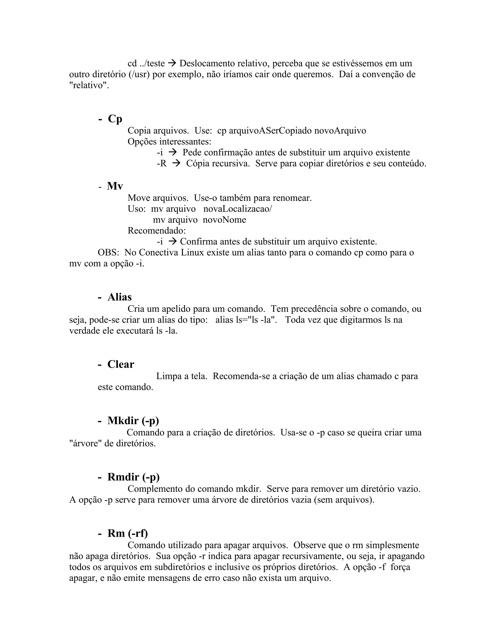 cd ../teste  Deslocamento relativo, perceba que se estivéssemos em um
outro diretório (/usr) por exemplo, não iríamos cair onde queremos. Daí a convenção de
"relativo".


       - Cp
              Copia arquivos. Use: cp arquivoASerCopiado novoArquivo
              Opções interessantes:
                     -i  Pede confirmação antes de substituir um arquivo existente
                     -R  Cópia recursiva. Serve para copiar diretórios e seu conteúdo.

       - Mv
             Move arquivos. Use-o também para renomear.
             Uso: mv arquivo novaLocalizacao/
                   mv arquivo novoNome
             Recomendado:
                    -i  Confirma antes de substituir um arquivo existente.
      OBS: No Conectiva Linux existe um alias tanto para o comando cp como para o
mv com a opção -i.


       - Alias
               Cria um apelido para um comando. Tem precedência sobre o comando, ou
seja, pode-se criar um alias do tipo: alias ls="ls -la". Toda vez que digitarmos ls na
verdade ele executará ls -la.


       - Clear
                       Limpa a tela. Recomenda-se a criação de um alias chamado c para
       este comando.


       - Mkdir (-p)
               Comando para a criação de diretórios. Usa-se o -p caso se queira criar uma
"árvore" de diretórios.


       - Rmdir (-p)
              Complemento do comando mkdir. Serve para remover um diretório vazio.
A opção -p serve para remover uma árvore de diretórios vazia (sem arquivos).


       - Rm (-rf)
               Comando utilizado para apagar arquivos. Observe que o rm simplesmente
não apaga diretórios. Sua opção -r indica para apagar recursivamente, ou seja, ir apagando
todos os arquivos em subdiretórios e inclusive os próprios diretórios. A opção -f força
apagar, e não emite mensagens de erro caso não exista um arquivo.
 