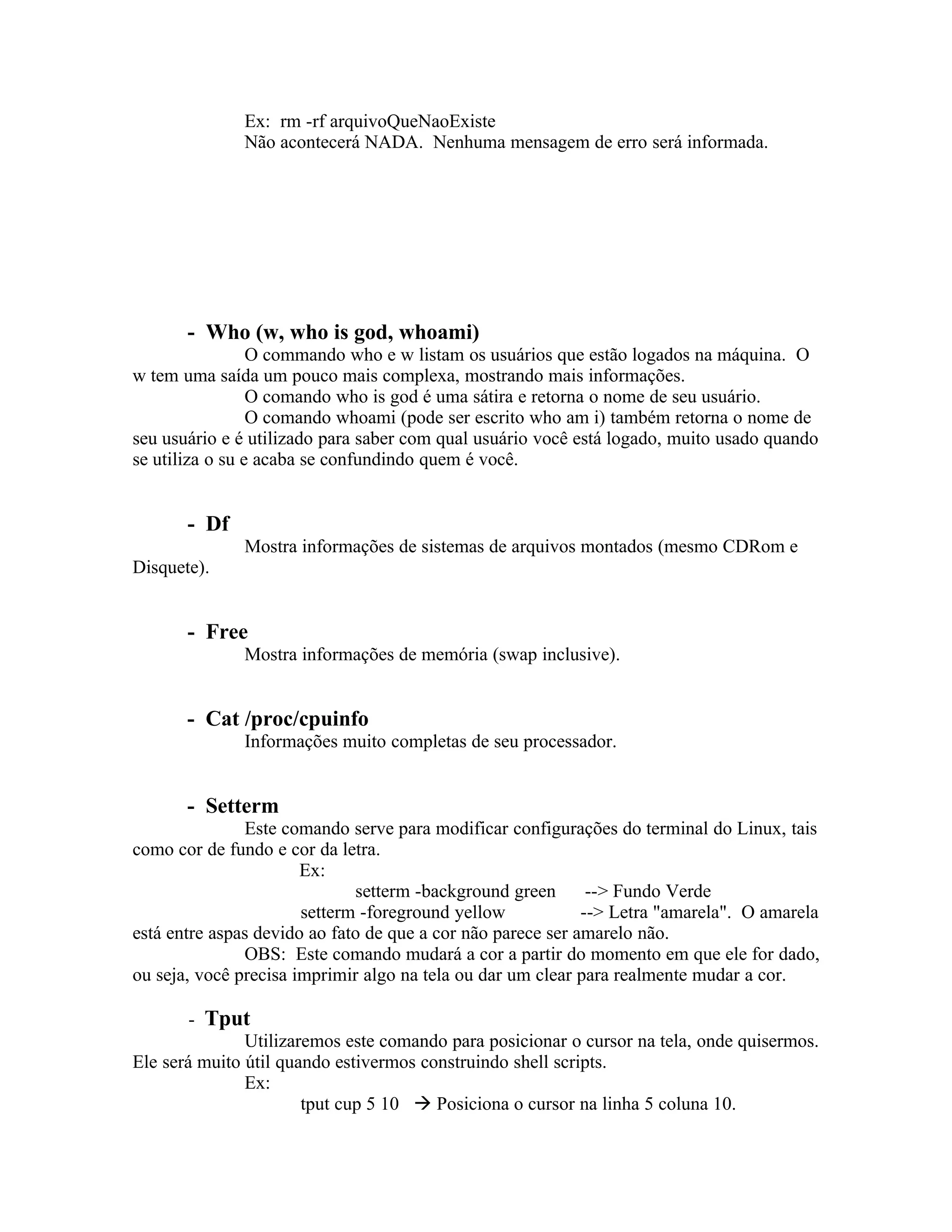 Ex: rm -rf arquivoQueNaoExiste
              Não acontecerá NADA. Nenhuma mensagem de erro será informada.




       - Who (w, who is god, whoami)
                 O commando who e w listam os usuários que estão logados na máquina. O
w tem uma saída um pouco mais complexa, mostrando mais informações.
                 O comando who is god é uma sátira e retorna o nome de seu usuário.
                 O comando whoami (pode ser escrito who am i) também retorna o nome de
seu usuário e é utilizado para saber com qual usuário você está logado, muito usado quando
se utiliza o su e acaba se confundindo quem é você.


       - Df
              Mostra informações de sistemas de arquivos montados (mesmo CDRom e
Disquete).


       - Free
              Mostra informações de memória (swap inclusive).


       - Cat /proc/cpuinfo
              Informações muito completas de seu processador.


       - Setterm
               Este comando serve para modificar configurações do terminal do Linux, tais
como cor de fundo e cor da letra.
                       Ex:
                              setterm -background green       --> Fundo Verde
                       setterm -foreground yellow            --> Letra "amarela". O amarela
está entre aspas devido ao fato de que a cor não parece ser amarelo não.
               OBS: Este comando mudará a cor a partir do momento em que ele for dado,
ou seja, você precisa imprimir algo na tela ou dar um clear para realmente mudar a cor.

        - Tput
               Utilizaremos este comando para posicionar o cursor na tela, onde quisermos.
Ele será muito útil quando estivermos construindo shell scripts.
               Ex:
                       tput cup 5 10  Posiciona o cursor na linha 5 coluna 10.
 