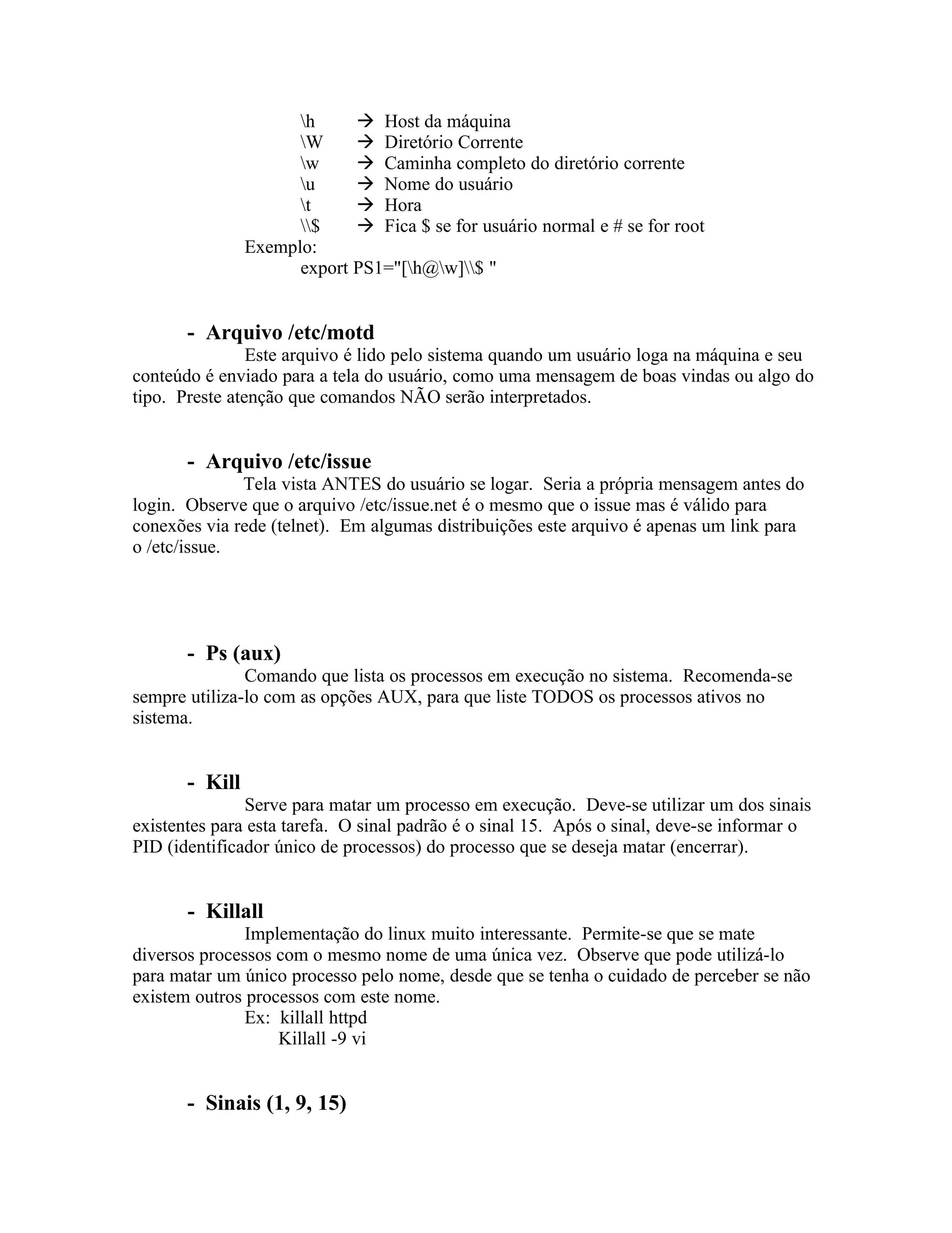 h      Host da máquina
                      W      Diretório Corrente
                      w      Caminha completo do diretório corrente
                      u      Nome do usuário
                      t      Hora
                      $     Fica $ se for usuário normal e # se for root
                Exemplo:
                      export PS1="[h@w]$ "


       - Arquivo /etc/motd
                Este arquivo é lido pelo sistema quando um usuário loga na máquina e seu
conteúdo é enviado para a tela do usuário, como uma mensagem de boas vindas ou algo do
tipo. Preste atenção que comandos NÃO serão interpretados.


       - Arquivo /etc/issue
              Tela vista ANTES do usuário se logar. Seria a própria mensagem antes do
login. Observe que o arquivo /etc/issue.net é o mesmo que o issue mas é válido para
conexões via rede (telnet). Em algumas distribuições este arquivo é apenas um link para
o /etc/issue.




       - Ps (aux)
               Comando que lista os processos em execução no sistema. Recomenda-se
sempre utiliza-lo com as opções AUX, para que liste TODOS os processos ativos no
sistema.


       - Kill
               Serve para matar um processo em execução. Deve-se utilizar um dos sinais
existentes para esta tarefa. O sinal padrão é o sinal 15. Após o sinal, deve-se informar o
PID (identificador único de processos) do processo que se deseja matar (encerrar).


       - Killall
               Implementação do linux muito interessante. Permite-se que se mate
diversos processos com o mesmo nome de uma única vez. Observe que pode utilizá-lo
para matar um único processo pelo nome, desde que se tenha o cuidado de perceber se não
existem outros processos com este nome.
               Ex: killall httpd
                   Killall -9 vi


       - Sinais (1, 9, 15)
 