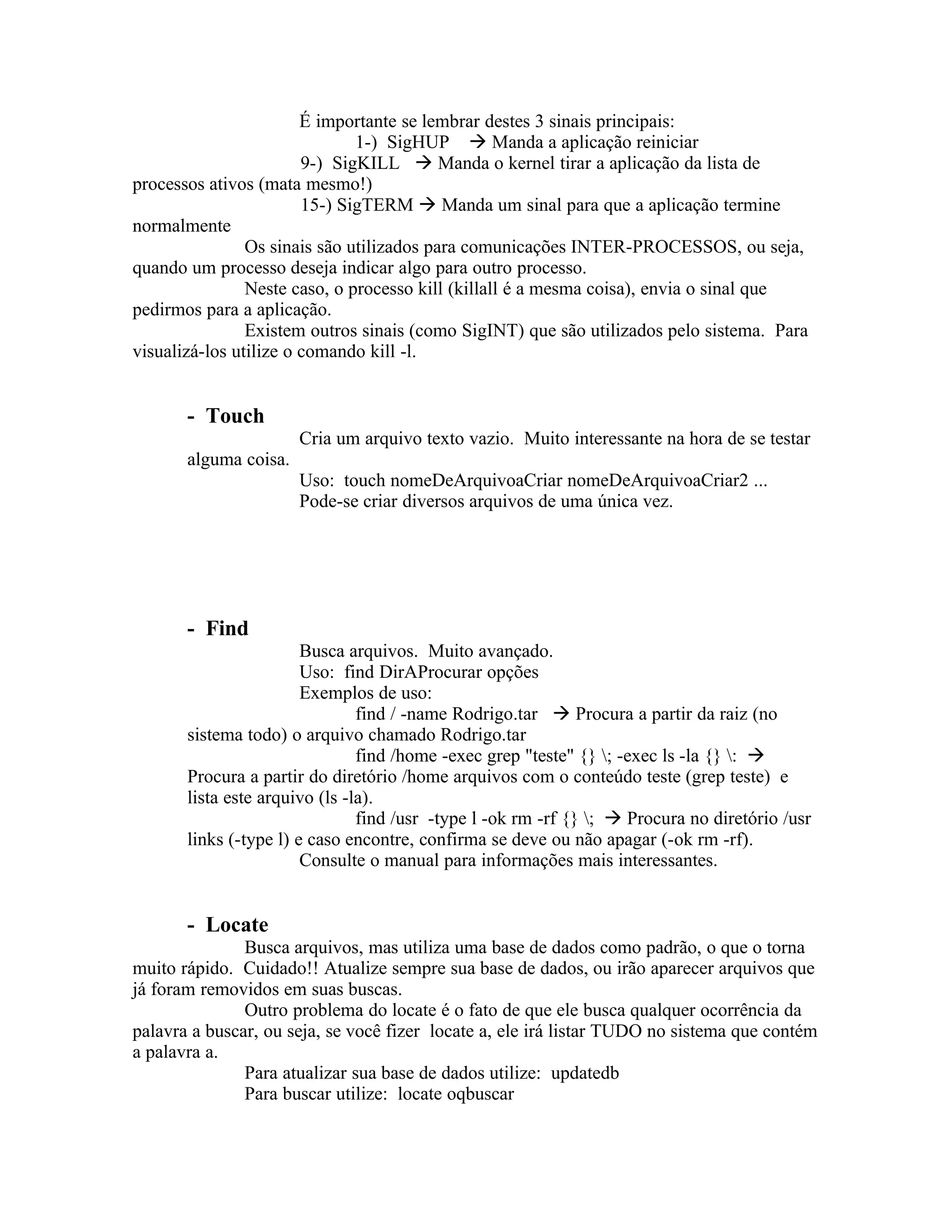 É importante se lembrar destes 3 sinais principais:
                               1-) SigHUP  Manda a aplicação reiniciar
                        9-) SigKILL  Manda o kernel tirar a aplicação da lista de
processos ativos (mata mesmo!)
                        15-) SigTERM  Manda um sinal para que a aplicação termine
normalmente
                Os sinais são utilizados para comunicações INTER-PROCESSOS, ou seja,
quando um processo deseja indicar algo para outro processo.
                Neste caso, o processo kill (killall é a mesma coisa), envia o sinal que
pedirmos para a aplicação.
                Existem outros sinais (como SigINT) que são utilizados pelo sistema. Para
visualizá-los utilize o comando kill -l.


       - Touch
                       Cria um arquivo texto vazio. Muito interessante na hora de se testar
       alguma coisa.
                       Uso: touch nomeDeArquivoaCriar nomeDeArquivoaCriar2 ...
                       Pode-se criar diversos arquivos de uma única vez.




       - Find
                        Busca arquivos. Muito avançado.
                        Uso: find DirAProcurar opções
                        Exemplos de uso:
                                find / -name Rodrigo.tar  Procura a partir da raiz (no
       sistema todo) o arquivo chamado Rodrigo.tar
                                find /home -exec grep "teste" {} ; -exec ls -la {} : 
       Procura a partir do diretório /home arquivos com o conteúdo teste (grep teste) e
       lista este arquivo (ls -la).
                                find /usr -type l -ok rm -rf {} ;  Procura no diretório /usr
       links (-type l) e caso encontre, confirma se deve ou não apagar (-ok rm -rf).
                        Consulte o manual para informações mais interessantes.


       - Locate
               Busca arquivos, mas utiliza uma base de dados como padrão, o que o torna
muito rápido. Cuidado!! Atualize sempre sua base de dados, ou irão aparecer arquivos que
já foram removidos em suas buscas.
               Outro problema do locate é o fato de que ele busca qualquer ocorrência da
palavra a buscar, ou seja, se você fizer locate a, ele irá listar TUDO no sistema que contém
a palavra a.
               Para atualizar sua base de dados utilize: updatedb
               Para buscar utilize: locate oqbuscar
 