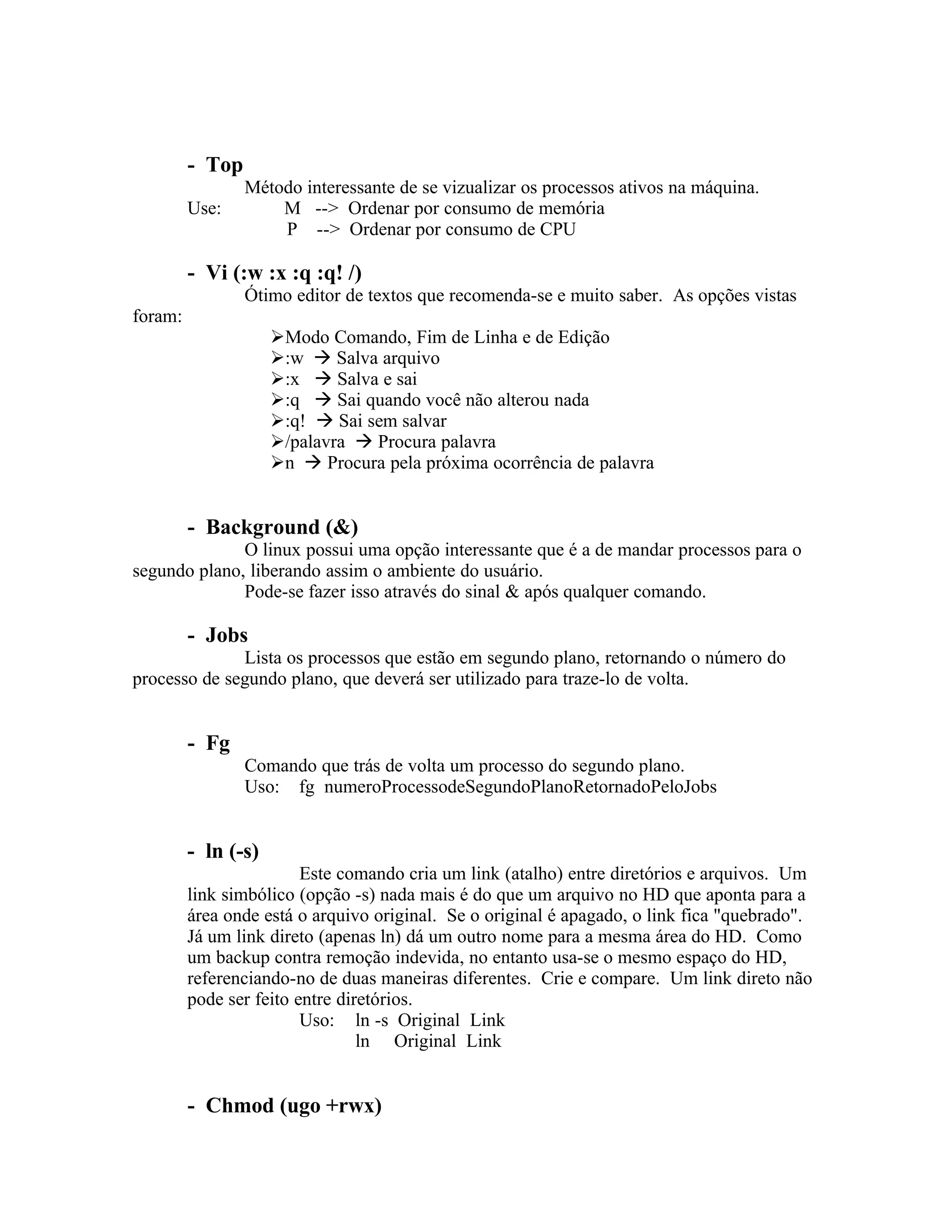- Top
                 Método interessante de se vizualizar os processos ativos na máquina.
         Use:        M --> Ordenar por consumo de memória
                     P --> Ordenar por consumo de CPU

         - Vi (:w :x :q :q! /)
                 Ótimo editor de textos que recomenda-se e muito saber. As opções vistas
foram:
                     Modo Comando, Fim de Linha e de Edição
                     :w  Salva arquivo
                     :x  Salva e sai
                     :q  Sai quando você não alterou nada
                     :q!  Sai sem salvar
                     /palavra  Procura palavra
                     n  Procura pela próxima ocorrência de palavra


         - Background (&)
              O linux possui uma opção interessante que é a de mandar processos para o
segundo plano, liberando assim o ambiente do usuário.
              Pode-se fazer isso através do sinal & após qualquer comando.

         - Jobs
              Lista os processos que estão em segundo plano, retornando o número do
processo de segundo plano, que deverá ser utilizado para traze-lo de volta.


         - Fg
                 Comando que trás de volta um processo do segundo plano.
                 Uso: fg numeroProcessodeSegundoPlanoRetornadoPeloJobs


         - ln (-s)
                         Este comando cria um link (atalho) entre diretórios e arquivos. Um
         link simbólico (opção -s) nada mais é do que um arquivo no HD que aponta para a
         área onde está o arquivo original. Se o original é apagado, o link fica "quebrado".
         Já um link direto (apenas ln) dá um outro nome para a mesma área do HD. Como
         um backup contra remoção indevida, no entanto usa-se o mesmo espaço do HD,
         referenciando-no de duas maneiras diferentes. Crie e compare. Um link direto não
         pode ser feito entre diretórios.
                         Uso: ln -s Original Link
                                 ln Original Link


         - Chmod (ugo +rwx)
 
