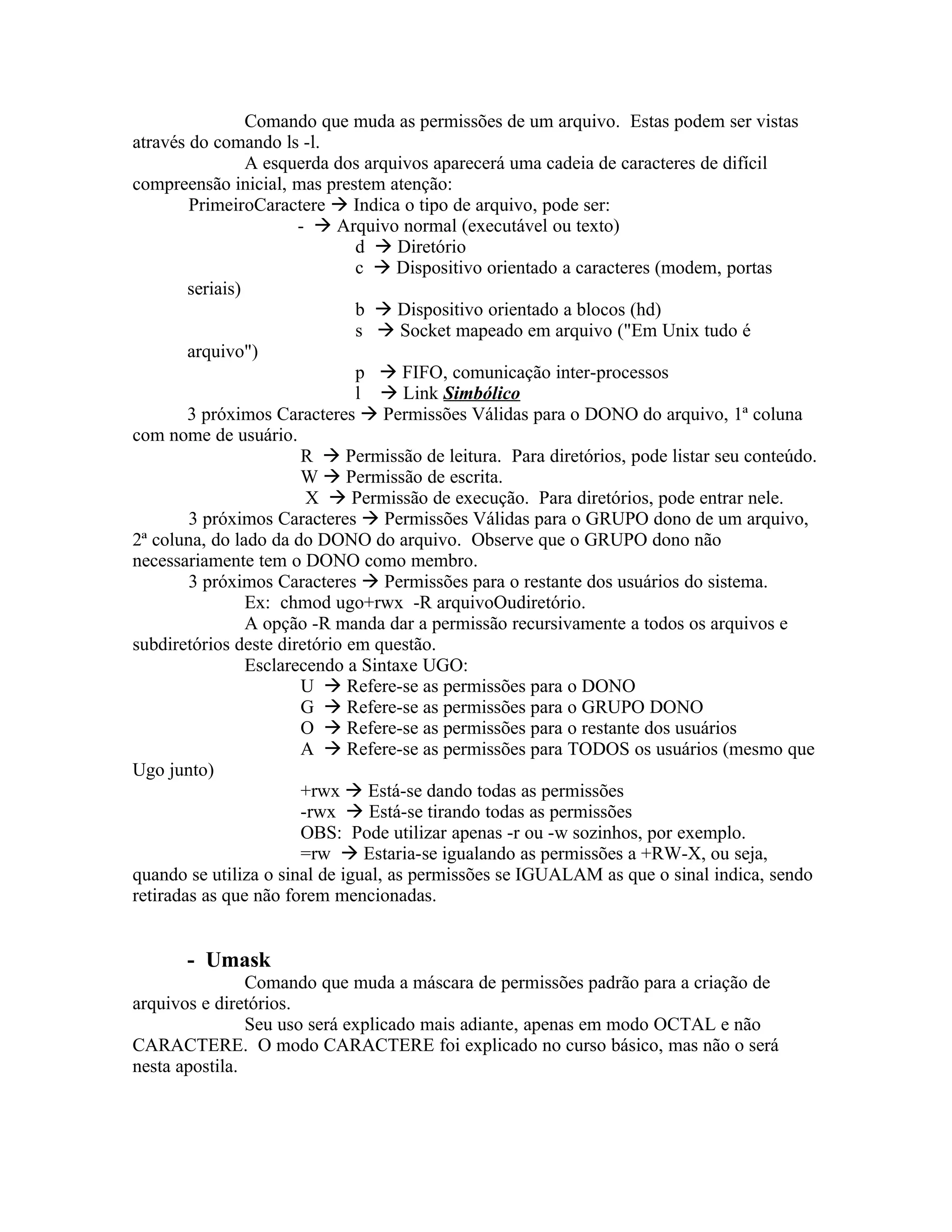 Comando que muda as permissões de um arquivo. Estas podem ser vistas
através do comando ls -l.
                 A esquerda dos arquivos aparecerá uma cadeia de caracteres de difícil
compreensão inicial, mas prestem atenção:
        PrimeiroCaractere  Indica o tipo de arquivo, pode ser:
                        -  Arquivo normal (executável ou texto)
                               d  Diretório
                               c  Dispositivo orientado a caracteres (modem, portas
        seriais)
                               b  Dispositivo orientado a blocos (hd)
                               s  Socket mapeado em arquivo ("Em Unix tudo é
        arquivo")
                               p  FIFO, comunicação inter-processos
                               l  Link Simbólico
        3 próximos Caracteres  Permissões Válidas para o DONO do arquivo, 1ª coluna
com nome de usuário.
                        R  Permissão de leitura. Para diretórios, pode listar seu conteúdo.
                        W  Permissão de escrita.
                         X  Permissão de execução. Para diretórios, pode entrar nele.
        3 próximos Caracteres  Permissões Válidas para o GRUPO dono de um arquivo,
2ª coluna, do lado da do DONO do arquivo. Observe que o GRUPO dono não
necessariamente tem o DONO como membro.
        3 próximos Caracteres  Permissões para o restante dos usuários do sistema.
                 Ex: chmod ugo+rwx -R arquivoOudiretório.
                 A opção -R manda dar a permissão recursivamente a todos os arquivos e
subdiretórios deste diretório em questão.
                 Esclarecendo a Sintaxe UGO:
                        U  Refere-se as permissões para o DONO
                        G  Refere-se as permissões para o GRUPO DONO
                        O  Refere-se as permissões para o restante dos usuários
                        A  Refere-se as permissões para TODOS os usuários (mesmo que
Ugo junto)
                        +rwx  Está-se dando todas as permissões
                        -rwx  Está-se tirando todas as permissões
                        OBS: Pode utilizar apenas -r ou -w sozinhos, por exemplo.
                        =rw  Estaria-se igualando as permissões a +RW-X, ou seja,
quando se utiliza o sinal de igual, as permissões se IGUALAM as que o sinal indica, sendo
retiradas as que não forem mencionadas.


       - Umask
                Comando que muda a máscara de permissões padrão para a criação de
arquivos e diretórios.
                Seu uso será explicado mais adiante, apenas em modo OCTAL e não
CARACTERE. O modo CARACTERE foi explicado no curso básico, mas não o será
nesta apostila.
 