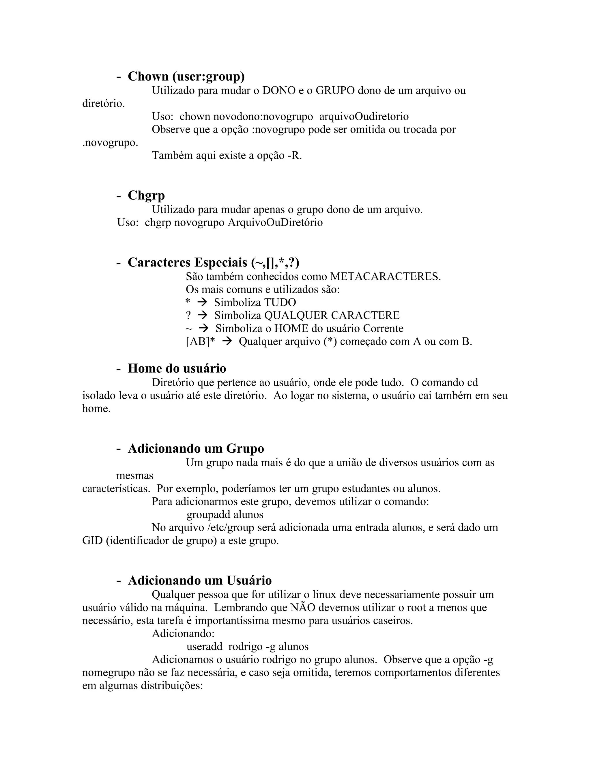 - Chown (user:group)
              Utilizado para mudar o DONO e o GRUPO dono de um arquivo ou
diretório.
              Uso: chown novodono:novogrupo arquivoOudiretorio
              Observe que a opção :novogrupo pode ser omitida ou trocada por
.novogrupo.
              Também aqui existe a opção -R.


       - Chgrp
              Utilizado para mudar apenas o grupo dono de um arquivo.
        Uso: chgrp novogrupo ArquivoOuDiretório


       - Caracteres Especiais (~,[],*,?)
                     São também conhecidos como METACARACTERES.
                     Os mais comuns e utilizados são:
                     *  Simboliza TUDO
                     ?  Simboliza QUALQUER CARACTERE
                     ~  Simboliza o HOME do usuário Corrente
                     [AB]*  Qualquer arquivo (*) começado com A ou com B.

       - Home do usuário
               Diretório que pertence ao usuário, onde ele pode tudo. O comando cd
isolado leva o usuário até este diretório. Ao logar no sistema, o usuário cai também em seu
home.


       - Adicionando um Grupo
                       Um grupo nada mais é do que a união de diversos usuários com as
       mesmas
características. Por exemplo, poderíamos ter um grupo estudantes ou alunos.
                Para adicionarmos este grupo, devemos utilizar o comando:
                       groupadd alunos
                No arquivo /etc/group será adicionada uma entrada alunos, e será dado um
GID (identificador de grupo) a este grupo.


       - Adicionando um Usuário
                Qualquer pessoa que for utilizar o linux deve necessariamente possuir um
usuário válido na máquina. Lembrando que NÃO devemos utilizar o root a menos que
necessário, esta tarefa é importantíssima mesmo para usuários caseiros.
                Adicionando:
                        useradd rodrigo -g alunos
                Adicionamos o usuário rodrigo no grupo alunos. Observe que a opção -g
nomegrupo não se faz necessária, e caso seja omitida, teremos comportamentos diferentes
em algumas distribuições:
 