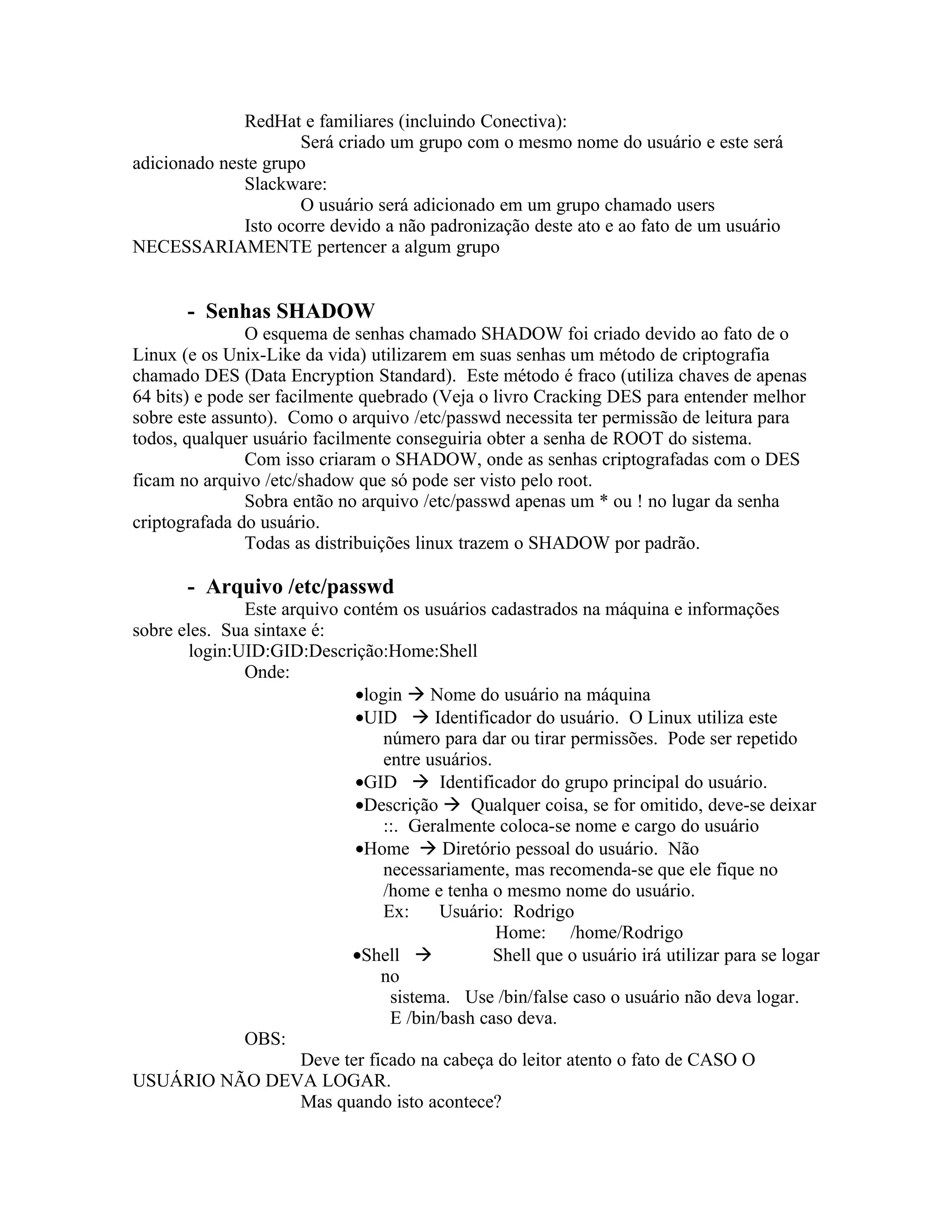 RedHat e familiares (incluindo Conectiva):
                      Será criado um grupo com o mesmo nome do usuário e este será
adicionado neste grupo
              Slackware:
                      O usuário será adicionado em um grupo chamado users
              Isto ocorre devido a não padronização deste ato e ao fato de um usuário
NECESSARIAMENTE pertencer a algum grupo


       - Senhas SHADOW
               O esquema de senhas chamado SHADOW foi criado devido ao fato de o
Linux (e os Unix-Like da vida) utilizarem em suas senhas um método de criptografia
chamado DES (Data Encryption Standard). Este método é fraco (utiliza chaves de apenas
64 bits) e pode ser facilmente quebrado (Veja o livro Cracking DES para entender melhor
sobre este assunto). Como o arquivo /etc/passwd necessita ter permissão de leitura para
todos, qualquer usuário facilmente conseguiria obter a senha de ROOT do sistema.
               Com isso criaram o SHADOW, onde as senhas criptografadas com o DES
ficam no arquivo /etc/shadow que só pode ser visto pelo root.
               Sobra então no arquivo /etc/passwd apenas um * ou ! no lugar da senha
criptografada do usuário.
               Todas as distribuições linux trazem o SHADOW por padrão.

       - Arquivo /etc/passwd
               Este arquivo contém os usuários cadastrados na máquina e informações
sobre eles. Sua sintaxe é:
        login:UID:GID:Descrição:Home:Shell
               Onde:
                             •login  Nome do usuário na máquina
                             •UID  Identificador do usuário. O Linux utiliza este
                                 número para dar ou tirar permissões. Pode ser repetido
                                 entre usuários.
                             •GID  Identificador do grupo principal do usuário.
                             •Descrição  Qualquer coisa, se for omitido, deve-se deixar
                                 ::. Geralmente coloca-se nome e cargo do usuário
                             •Home  Diretório pessoal do usuário. Não
                                 necessariamente, mas recomenda-se que ele fique no
                                 /home e tenha o mesmo nome do usuário.
                                 Ex:     Usuário: Rodrigo
                                                 Home: /home/Rodrigo
                             •Shell             Shell que o usuário irá utilizar para se logar
                                 no
                                  sistema. Use /bin/false caso o usuário não deva logar.
                                  E /bin/bash caso deva.
               OBS:
                      Deve ter ficado na cabeça do leitor atento o fato de CASO O
USUÁRIO NÃO DEVA LOGAR.
                      Mas quando isto acontece?
 