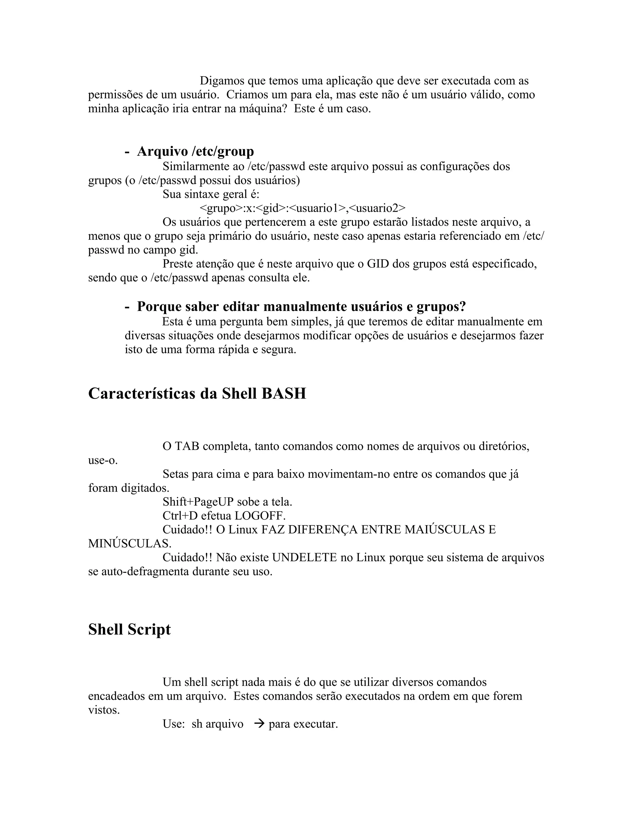 Digamos que temos uma aplicação que deve ser executada com as
permissões de um usuário. Criamos um para ela, mas este não é um usuário válido, como
minha aplicação iria entrar na máquina? Este é um caso.


         - Arquivo /etc/group
               Similarmente ao /etc/passwd este arquivo possui as configurações dos
grupos (o /etc/passwd possui dos usuários)
               Sua sintaxe geral é:
                       <grupo>:x:<gid>:<usuario1>,<usuario2>
               Os usuários que pertencerem a este grupo estarão listados neste arquivo, a
menos que o grupo seja primário do usuário, neste caso apenas estaria referenciado em /etc/
passwd no campo gid.
               Preste atenção que é neste arquivo que o GID dos grupos está especificado,
sendo que o /etc/passwd apenas consulta ele.

         - Porque saber editar manualmente usuários e grupos?
                 Esta é uma pergunta bem simples, já que teremos de editar manualmente em
         diversas situações onde desejarmos modificar opções de usuários e desejarmos fazer
         isto de uma forma rápida e segura.


Características da Shell BASH


                O TAB completa, tanto comandos como nomes de arquivos ou diretórios,
use-o.
              Setas para cima e para baixo movimentam-no entre os comandos que já
foram digitados.
              Shift+PageUP sobe a tela.
              Ctrl+D efetua LOGOFF.
              Cuidado!! O Linux FAZ DIFERENÇA ENTRE MAIÚSCULAS E
MINÚSCULAS.
              Cuidado!! Não existe UNDELETE no Linux porque seu sistema de arquivos
se auto-defragmenta durante seu uso.



Shell Script


             Um shell script nada mais é do que se utilizar diversos comandos
encadeados em um arquivo. Estes comandos serão executados na ordem em que forem
vistos.
             Use: sh arquivo  para executar.
 