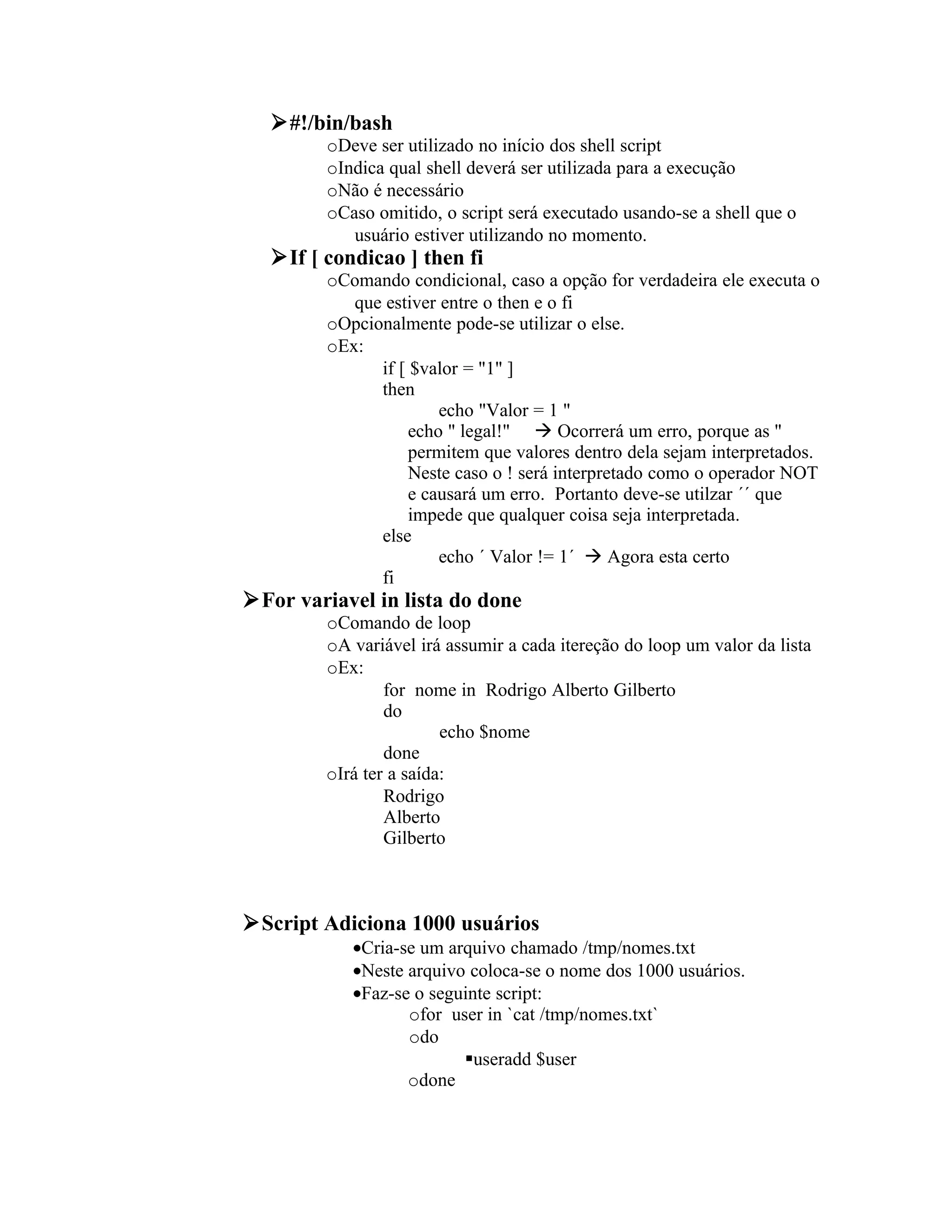 #!/bin/bash
         oDeve ser utilizado no início dos shell script
         oIndica qual shell deverá ser utilizada para a execução
         oNão é necessário
         oCaso omitido, o script será executado usando-se a shell que o
            usuário estiver utilizando no momento.
   If [ condicao ] then fi
         oComando condicional, caso a opção for verdadeira ele executa o
            que estiver entre o then e o fi
         oOpcionalmente pode-se utilizar o else.
         oEx:
               if [ $valor = "1" ]
               then
                        echo "Valor = 1 "
                    echo " legal!"  Ocorrerá um erro, porque as "
                    permitem que valores dentro dela sejam interpretados.
                    Neste caso o ! será interpretado como o operador NOT
                    e causará um erro. Portanto deve-se utilzar ´´ que
                    impede que qualquer coisa seja interpretada.
               else
                        echo ´ Valor != 1´  Agora esta certo
               fi
For variavel in lista do done
         oComando de loop
         oA variável irá assumir a cada itereção do loop um valor da lista
         oEx:
                 for nome in Rodrigo Alberto Gilberto
                 do
                         echo $nome
                 done
         oIrá ter a saída:
                 Rodrigo
                 Alberto
                 Gilberto



Script Adiciona 1000 usuários
            •Cria-se um arquivo chamado /tmp/nomes.txt
            •Neste arquivo coloca-se o nome dos 1000 usuários.
            •Faz-se o seguinte script:
                   ofor user in `cat /tmp/nomes.txt`
                   odo
                          useradd $user
                   odone
 